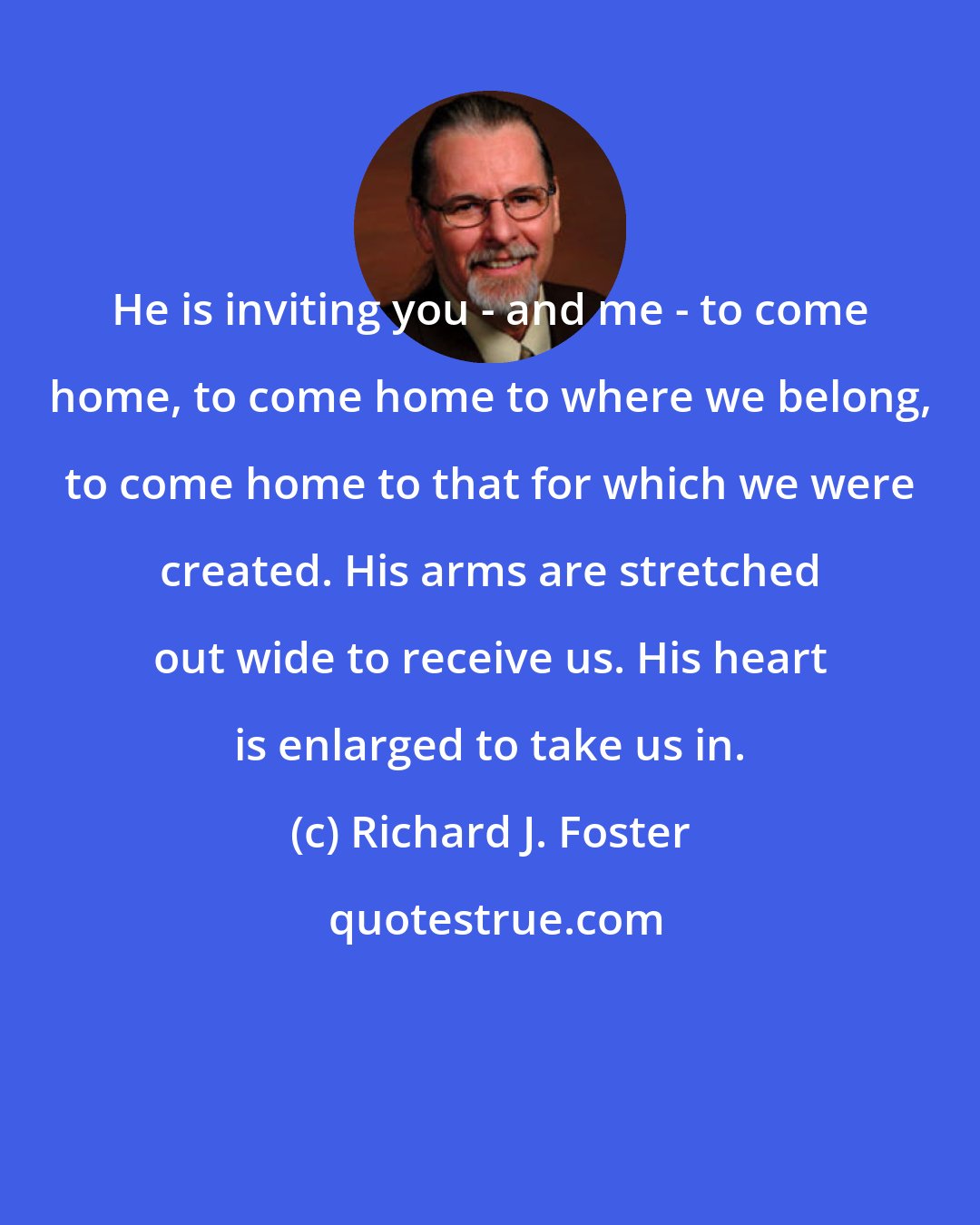 Richard J. Foster: He is inviting you - and me - to come home, to come home to where we belong, to come home to that for which we were created. His arms are stretched out wide to receive us. His heart is enlarged to take us in.