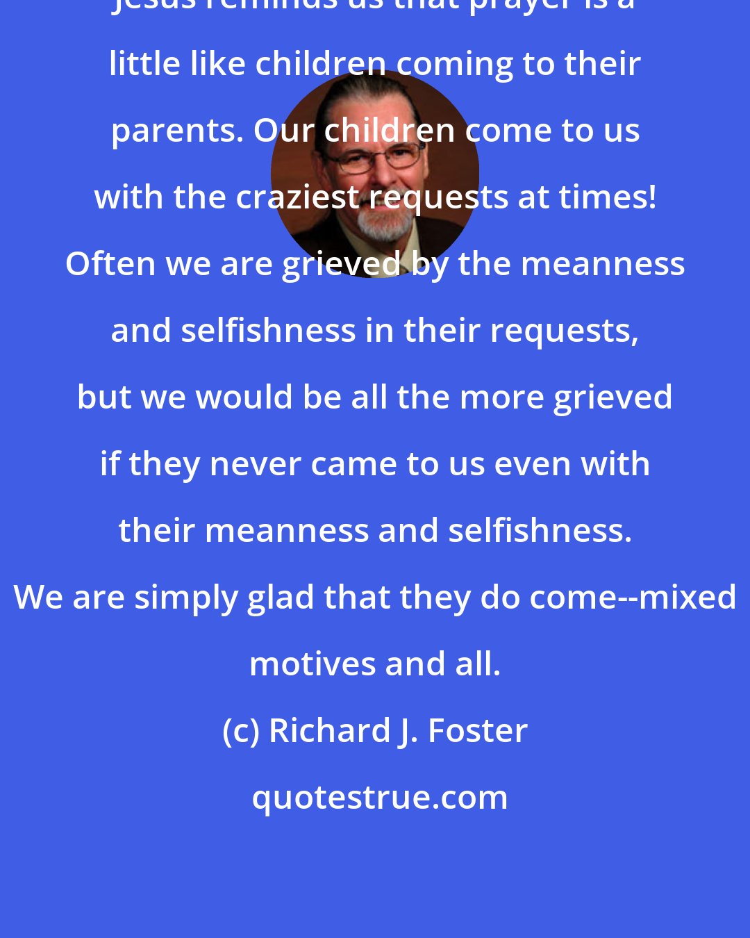 Richard J. Foster: Jesus reminds us that prayer is a little like children coming to their parents. Our children come to us with the craziest requests at times! Often we are grieved by the meanness and selfishness in their requests, but we would be all the more grieved if they never came to us even with their meanness and selfishness. We are simply glad that they do come--mixed motives and all.