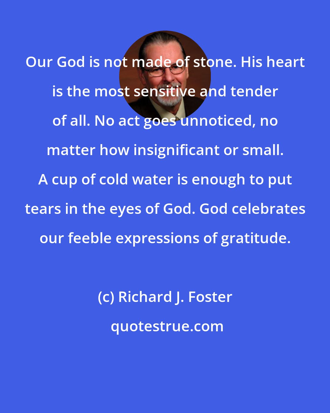 Richard J. Foster: Our God is not made of stone. His heart is the most sensitive and tender of all. No act goes unnoticed, no matter how insignificant or small. A cup of cold water is enough to put tears in the eyes of God. God celebrates our feeble expressions of gratitude.