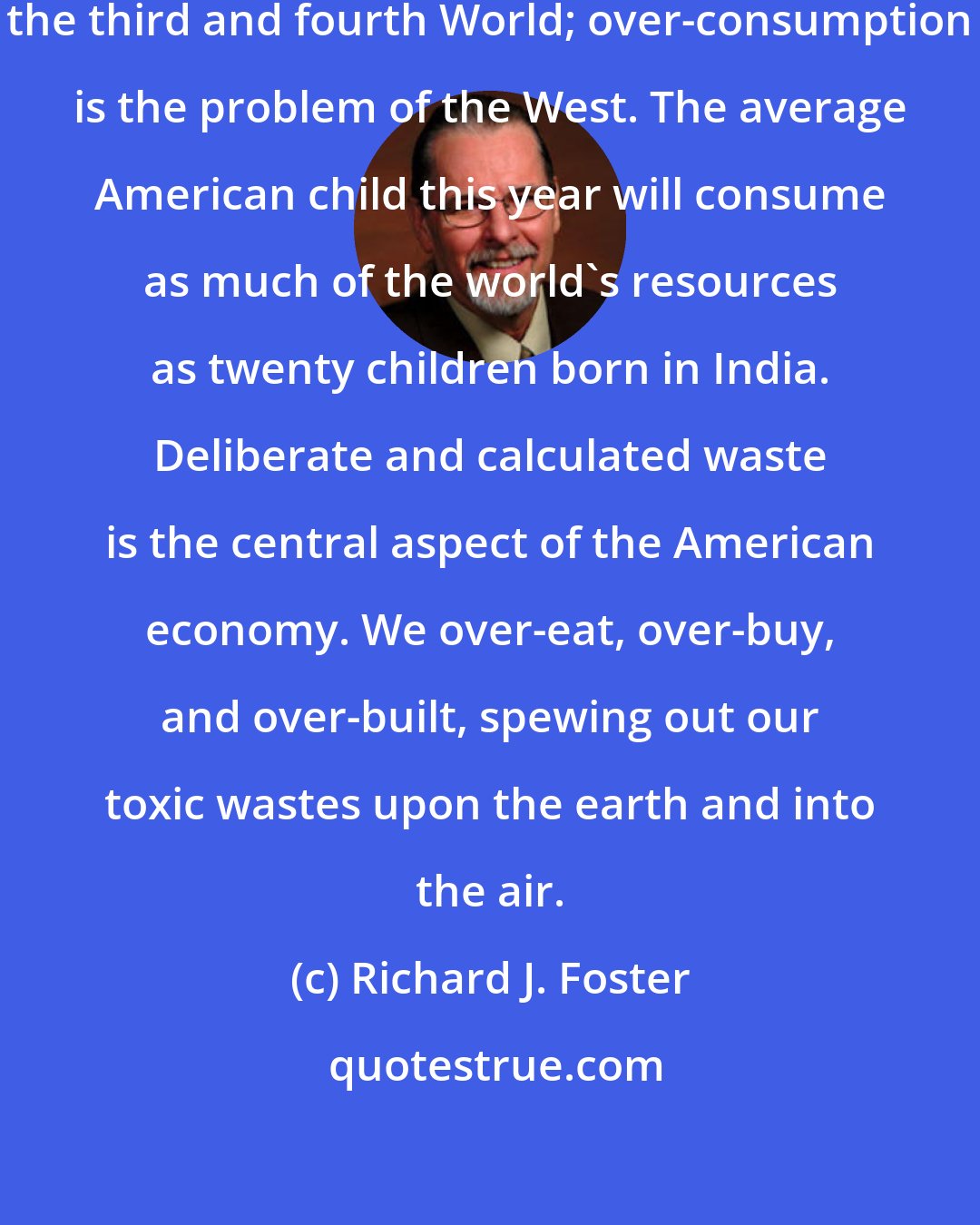 Richard J. Foster: Overpopulation is the problem of the third and fourth World; over-consumption is the problem of the West. The average American child this year will consume as much of the world's resources as twenty children born in India. Deliberate and calculated waste is the central aspect of the American economy. We over-eat, over-buy, and over-built, spewing out our toxic wastes upon the earth and into the air.