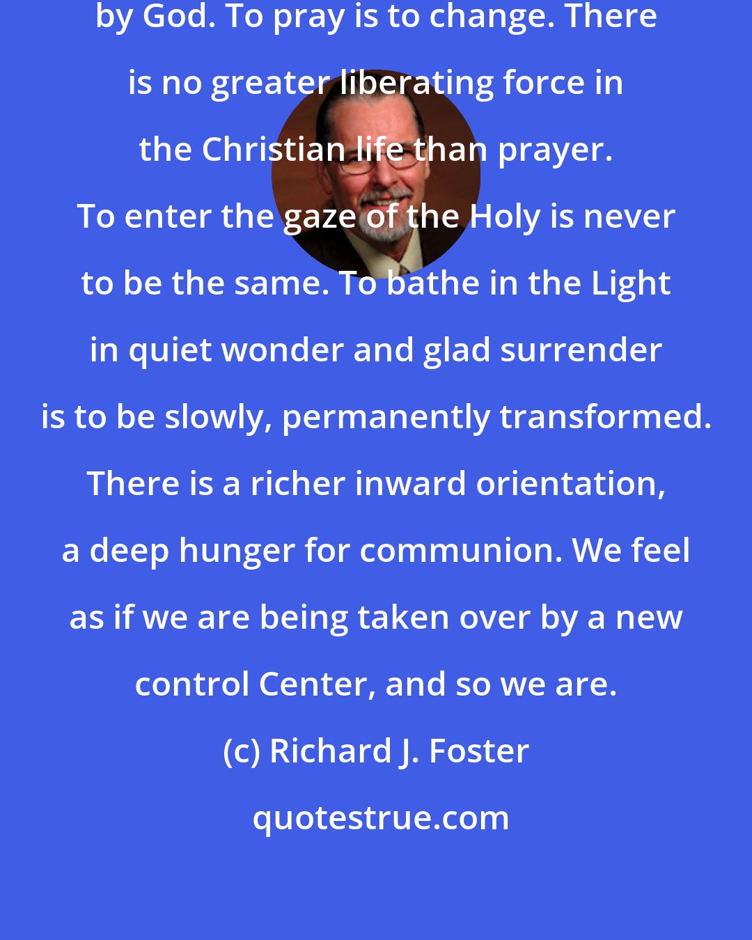 Richard J. Foster: Prayer frees us to be controlled by God. To pray is to change. There is no greater liberating force in the Christian life than prayer. To enter the gaze of the Holy is never to be the same. To bathe in the Light in quiet wonder and glad surrender is to be slowly, permanently transformed. There is a richer inward orientation, a deep hunger for communion. We feel as if we are being taken over by a new control Center, and so we are.