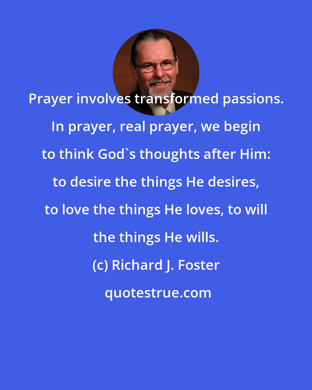 Richard J. Foster: Prayer involves transformed passions. In prayer, real prayer, we begin to think God's thoughts after Him: to desire the things He desires, to love the things He loves, to will the things He wills.