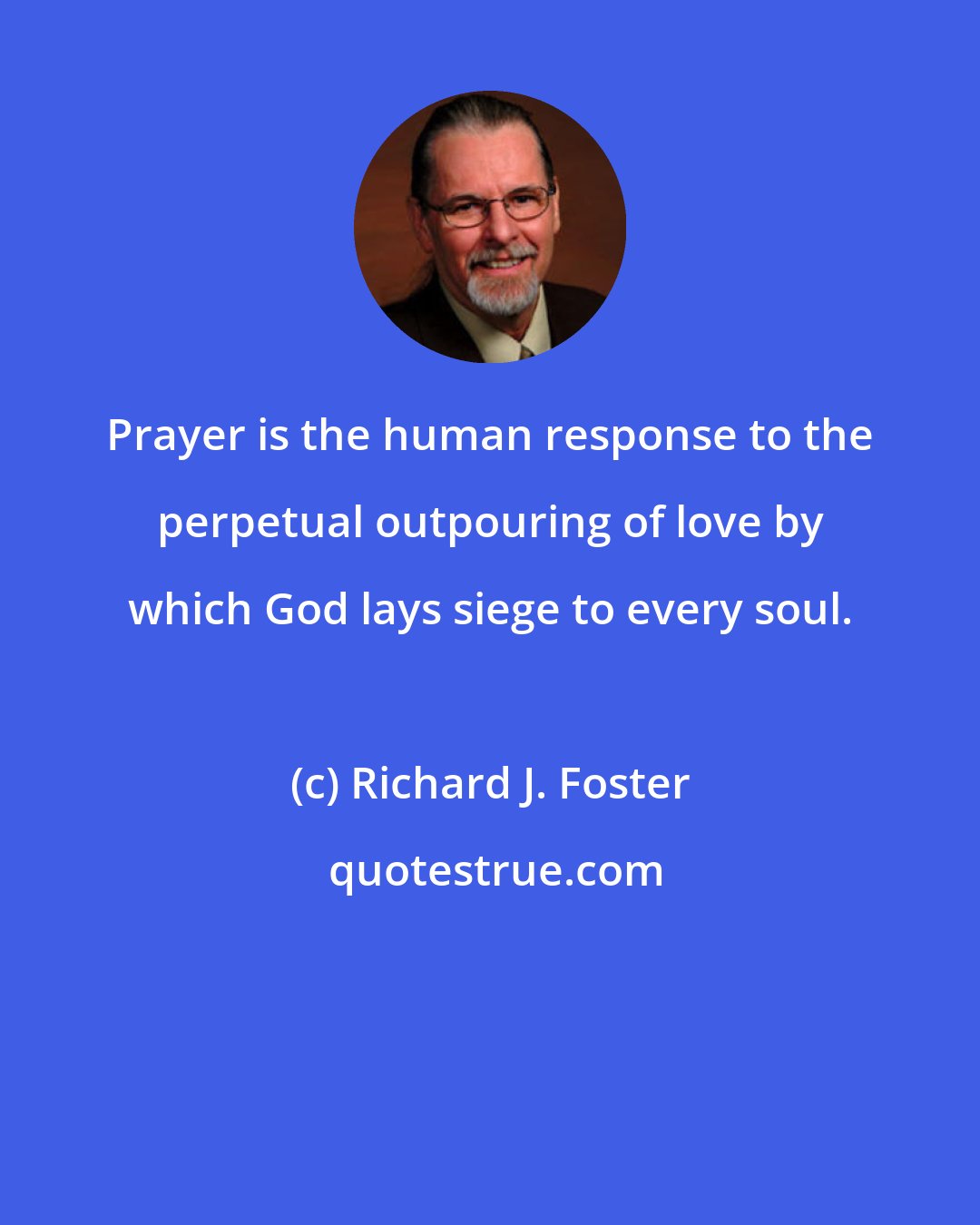 Richard J. Foster: Prayer is the human response to the perpetual outpouring of love by which God lays siege to every soul.