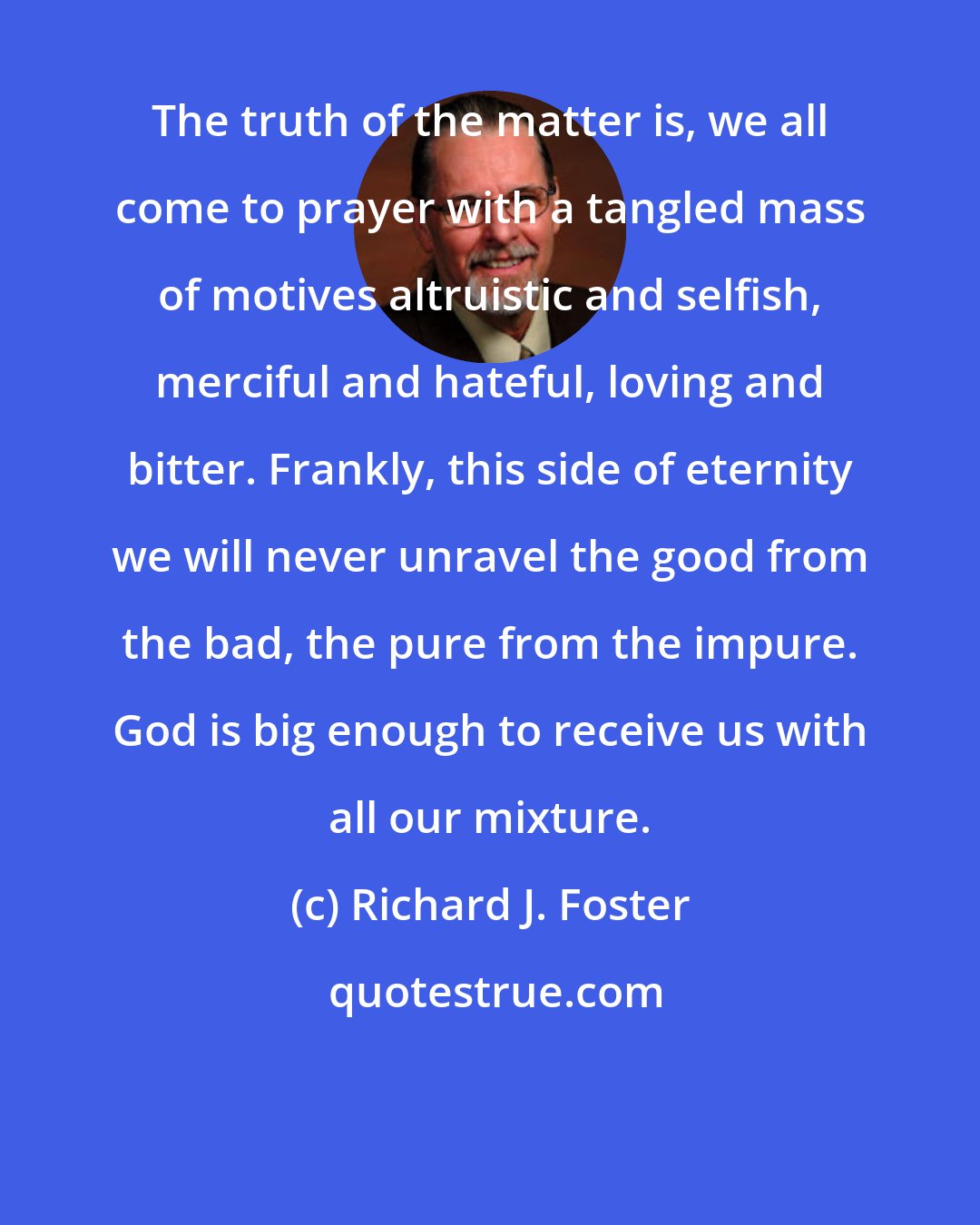 Richard J. Foster: The truth of the matter is, we all come to prayer with a tangled mass of motives altruistic and selfish, merciful and hateful, loving and bitter. Frankly, this side of eternity we will never unravel the good from the bad, the pure from the impure. God is big enough to receive us with all our mixture.