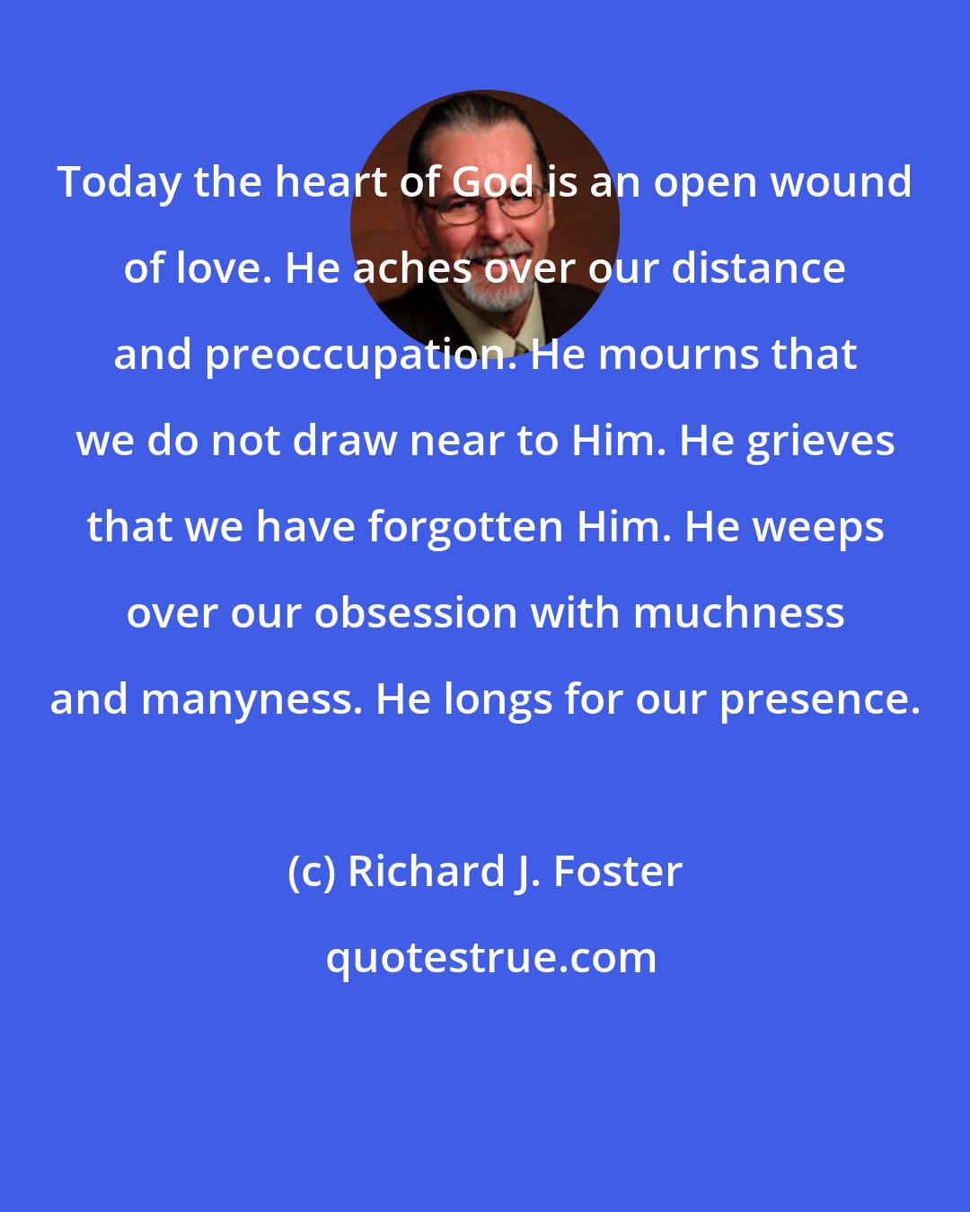 Richard J. Foster: Today the heart of God is an open wound of love. He aches over our distance and preoccupation. He mourns that we do not draw near to Him. He grieves that we have forgotten Him. He weeps over our obsession with muchness and manyness. He longs for our presence.