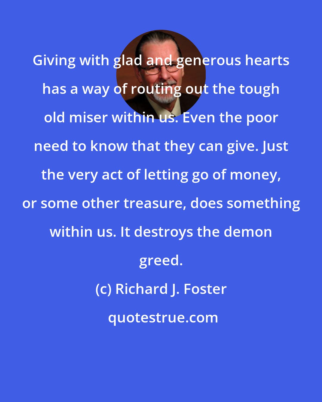 Richard J. Foster: Giving with glad and generous hearts has a way of routing out the tough old miser within us. Even the poor need to know that they can give. Just the very act of letting go of money, or some other treasure, does something within us. It destroys the demon greed.