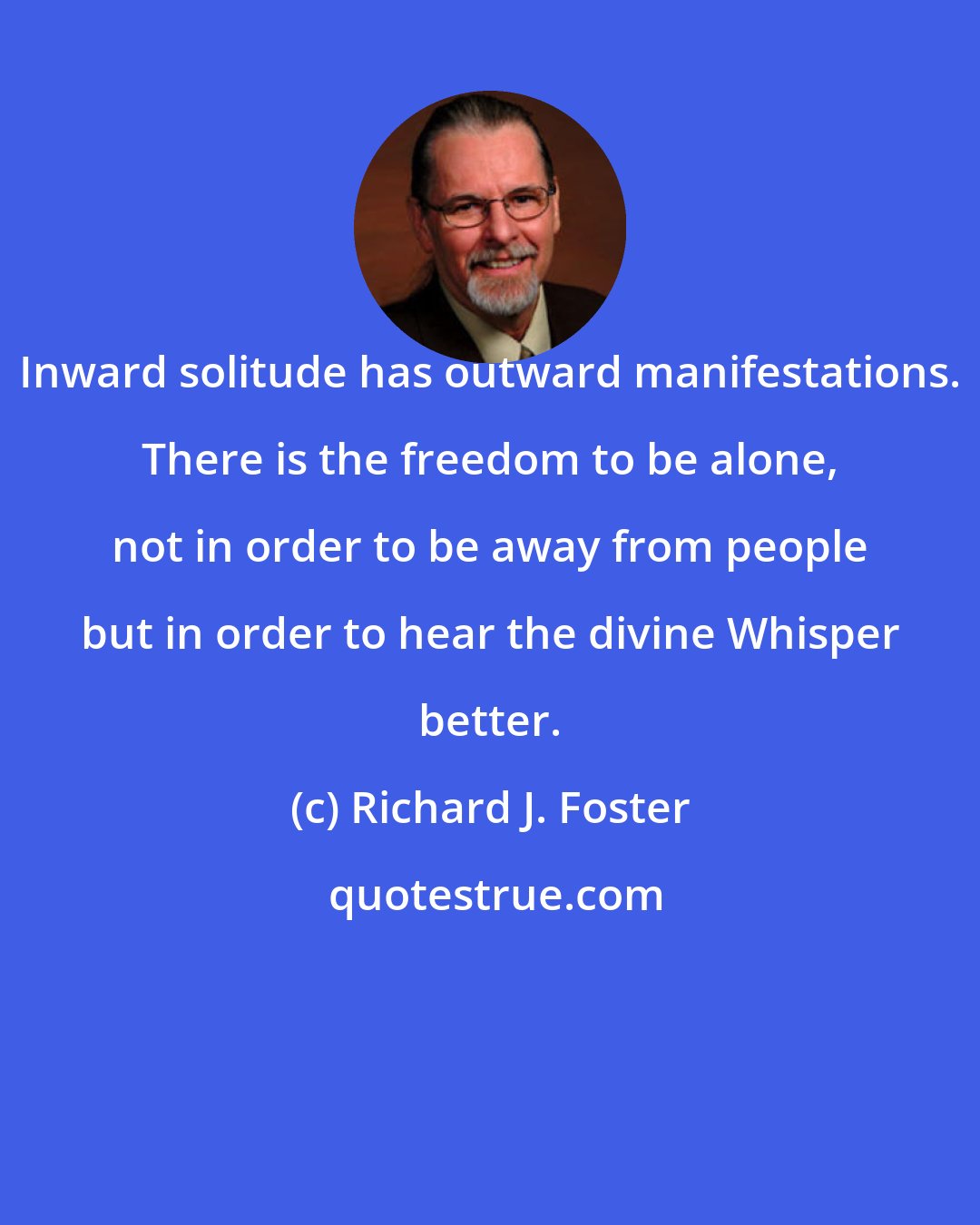 Richard J. Foster: Inward solitude has outward manifestations. There is the freedom to be alone, not in order to be away from people but in order to hear the divine Whisper better.