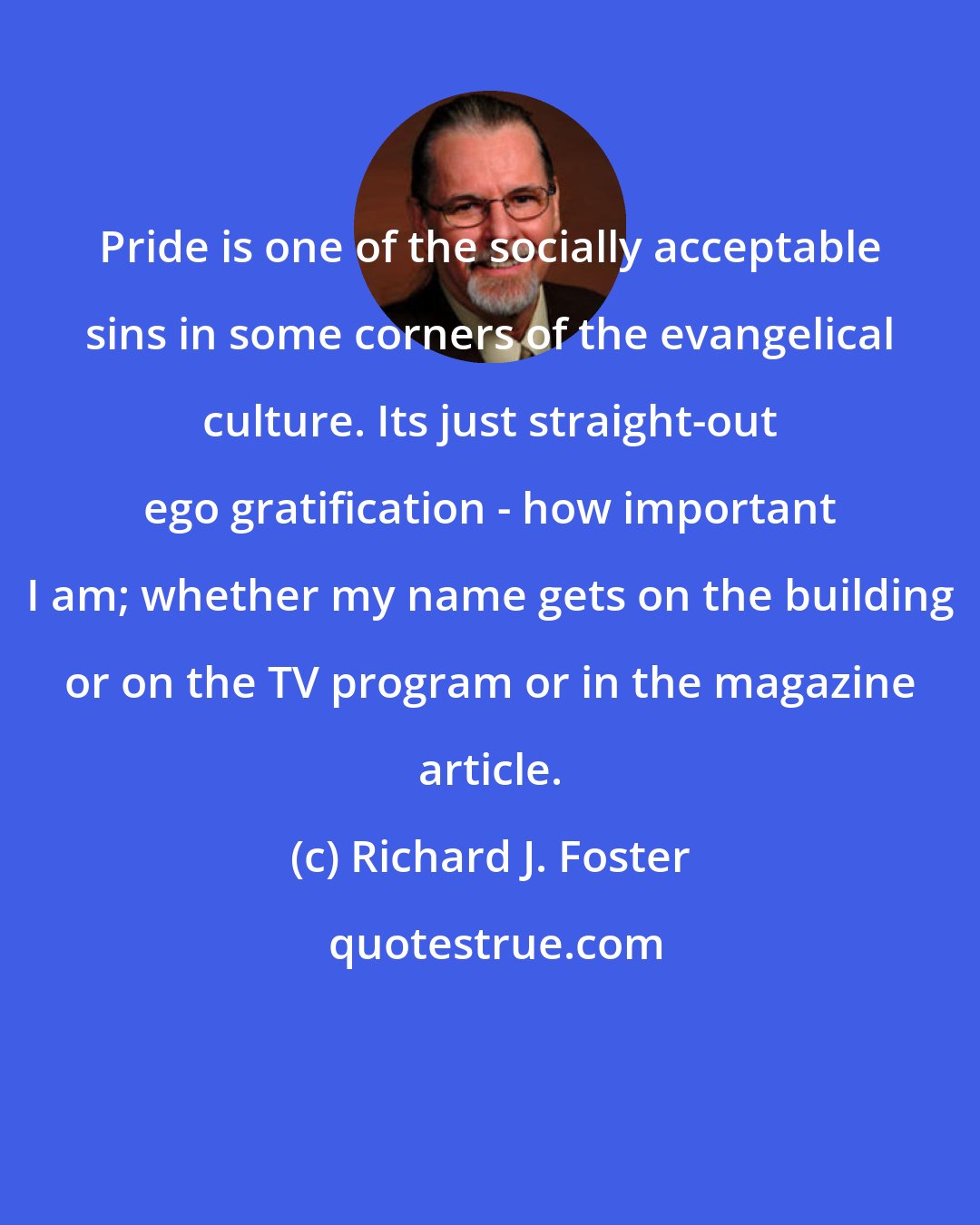 Richard J. Foster: Pride is one of the socially acceptable sins in some corners of the evangelical culture. Its just straight-out ego gratification - how important I am; whether my name gets on the building or on the TV program or in the magazine article.