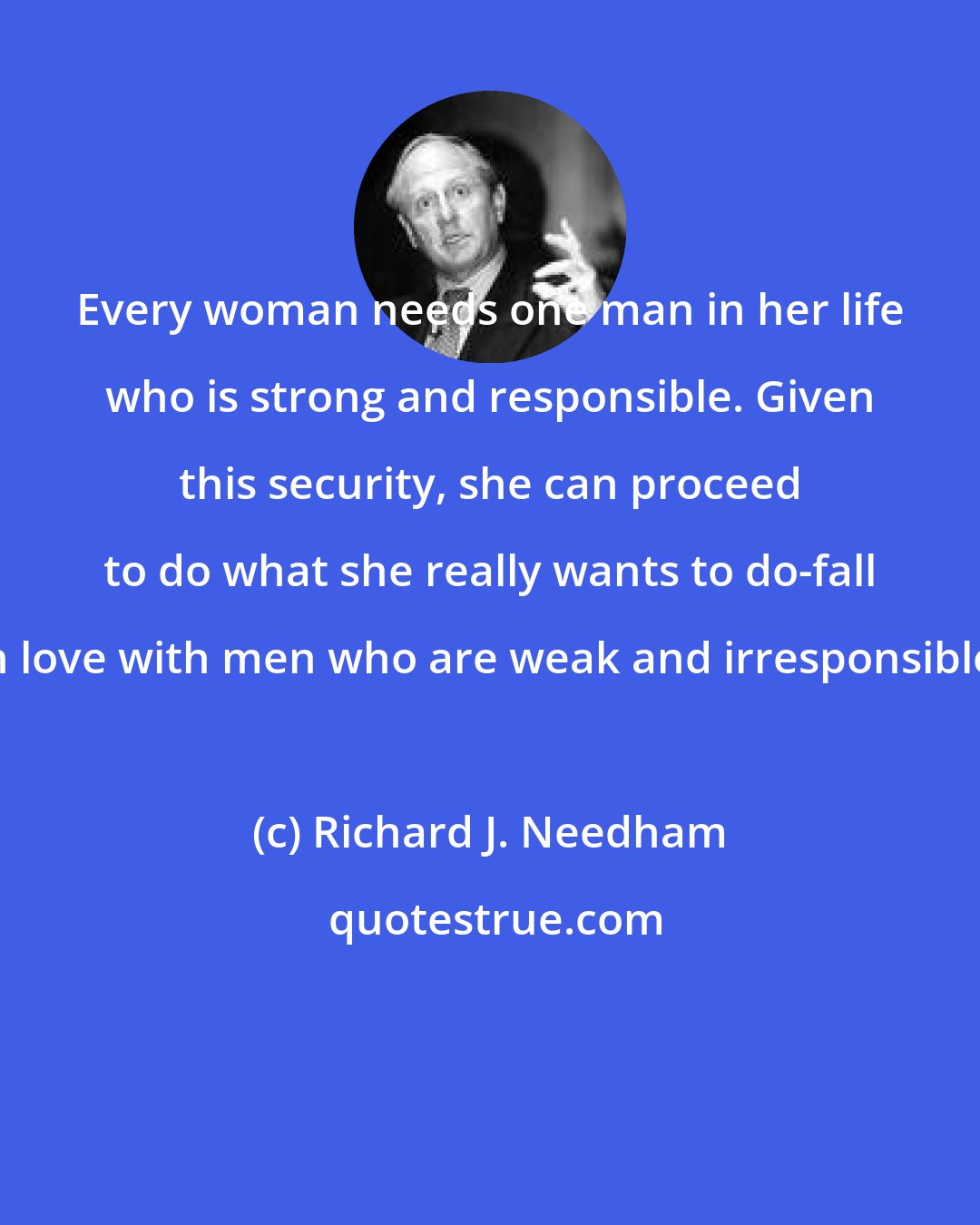 Richard J. Needham: Every woman needs one man in her life who is strong and responsible. Given this security, she can proceed to do what she really wants to do-fall in love with men who are weak and irresponsible.