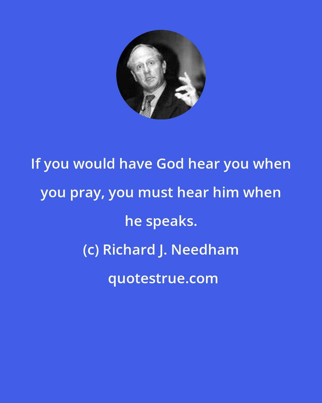 Richard J. Needham: If you would have God hear you when you pray, you must hear him when he speaks.
