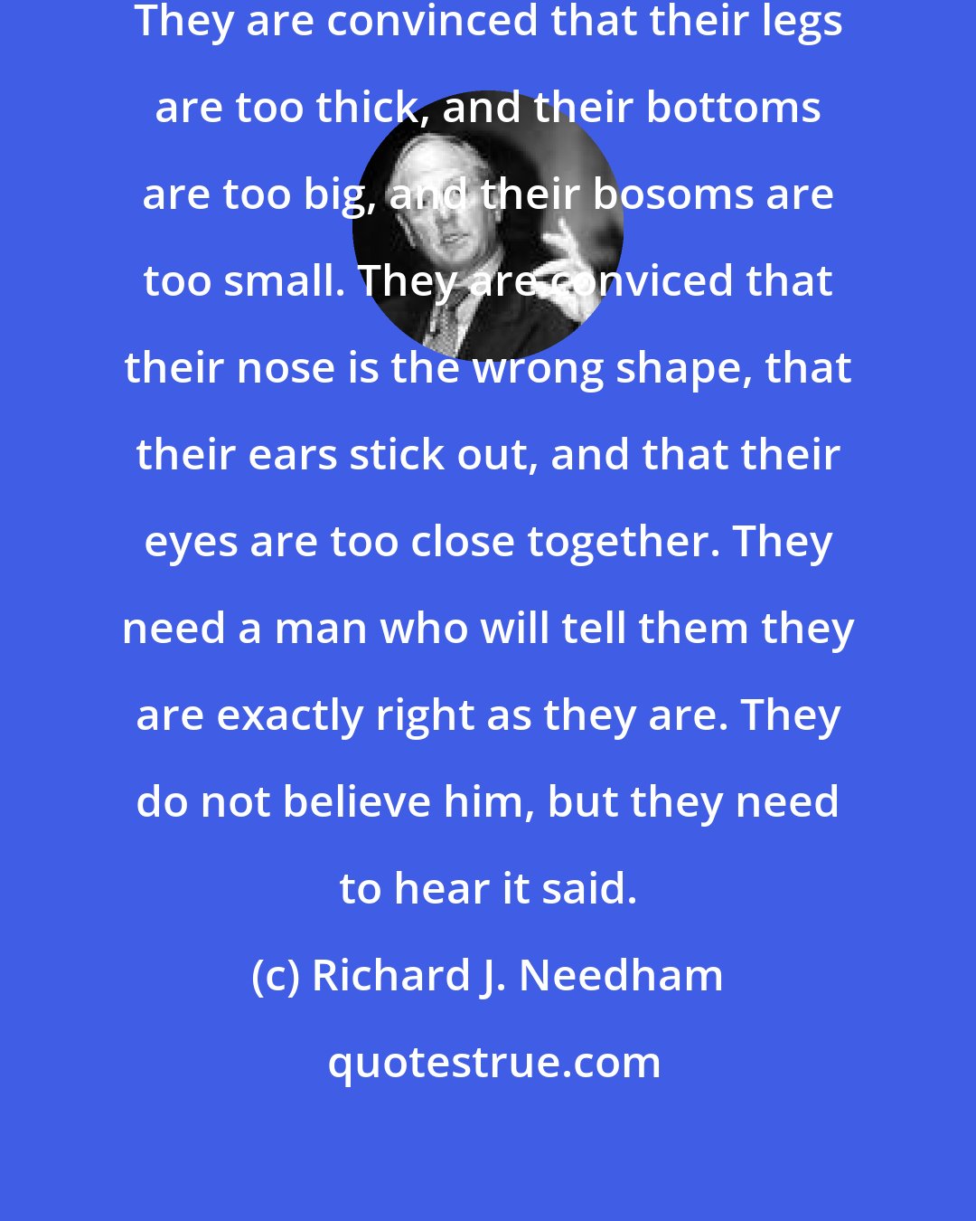 Richard J. Needham: Lovely girls are terribly insecure. They are convinced that their legs are too thick, and their bottoms are too big, and their bosoms are too small. They are conviced that their nose is the wrong shape, that their ears stick out, and that their eyes are too close together. They need a man who will tell them they are exactly right as they are. They do not believe him, but they need to hear it said.