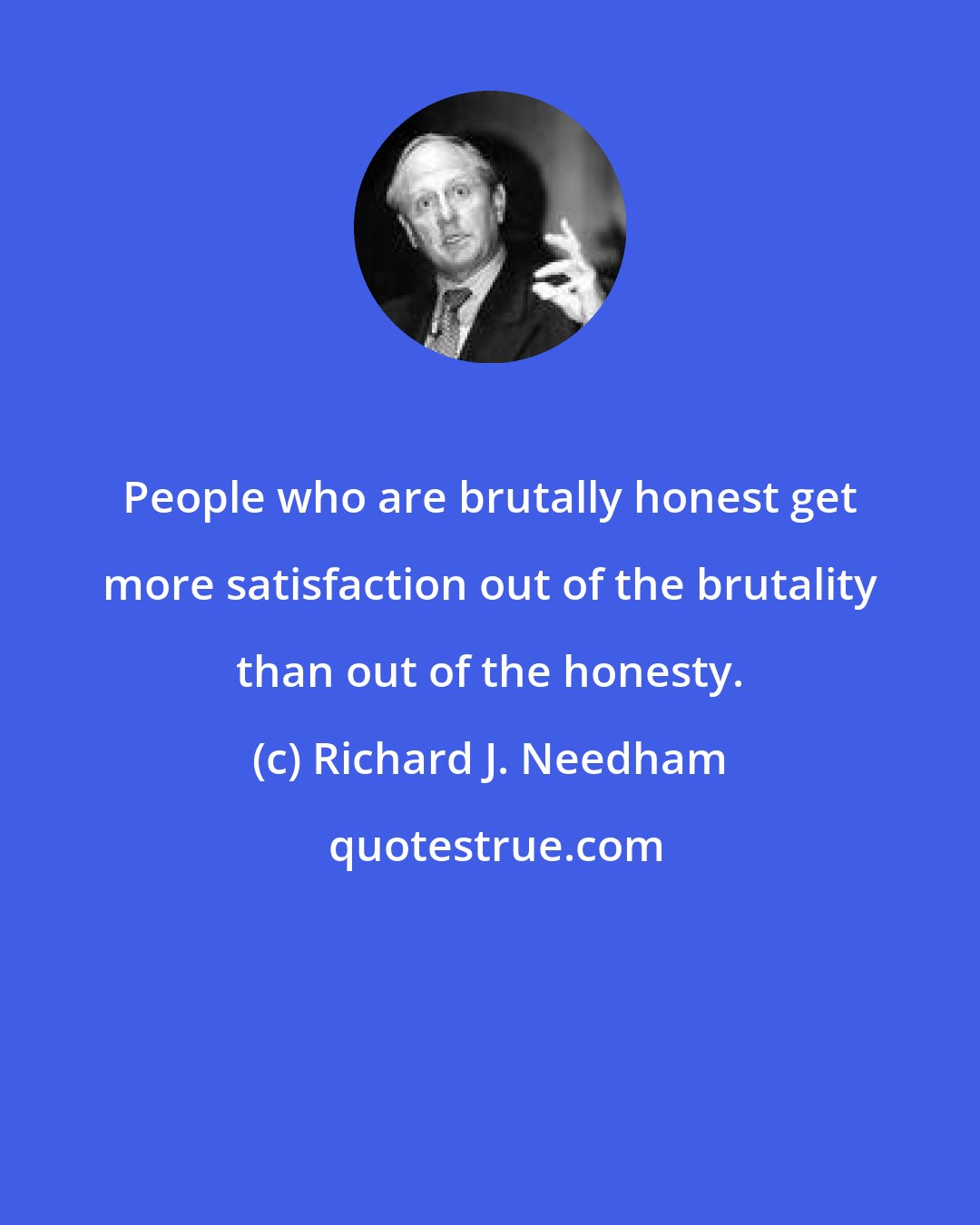 Richard J. Needham: People who are brutally honest get more satisfaction out of the brutality than out of the honesty.