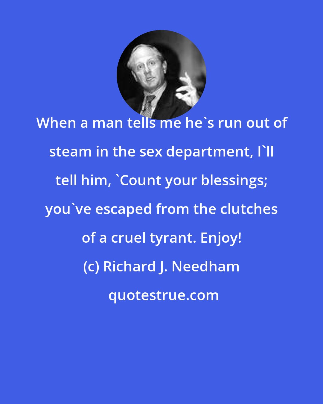 Richard J. Needham: When a man tells me he's run out of steam in the sex department, I'll tell him, 'Count your blessings; you've escaped from the clutches of a cruel tyrant. Enjoy!