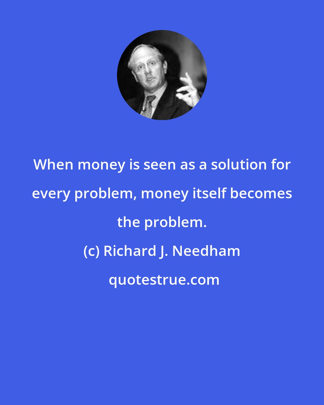 Richard J. Needham: When money is seen as a solution for every problem, money itself becomes the problem.