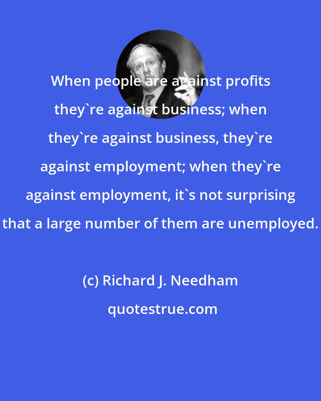 Richard J. Needham: When people are against profits they're against business; when they're against business, they're against employment; when they're against employment, it's not surprising that a large number of them are unemployed.