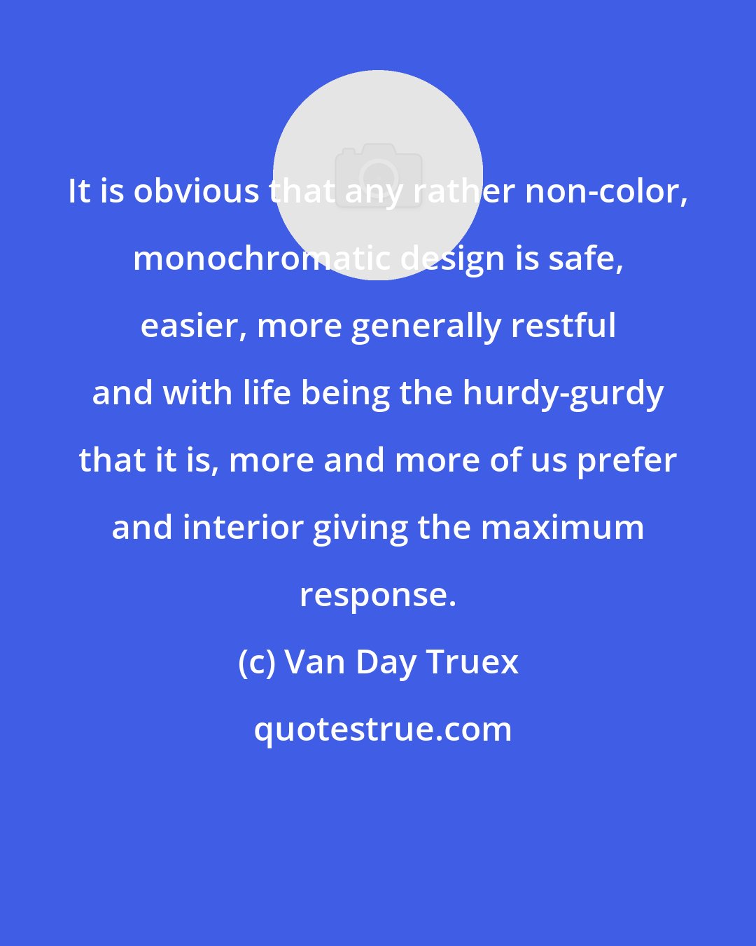 Van Day Truex: It is obvious that any rather non-color, monochromatic design is safe, easier, more generally restful and with life being the hurdy-gurdy that it is, more and more of us prefer and interior giving the maximum response.