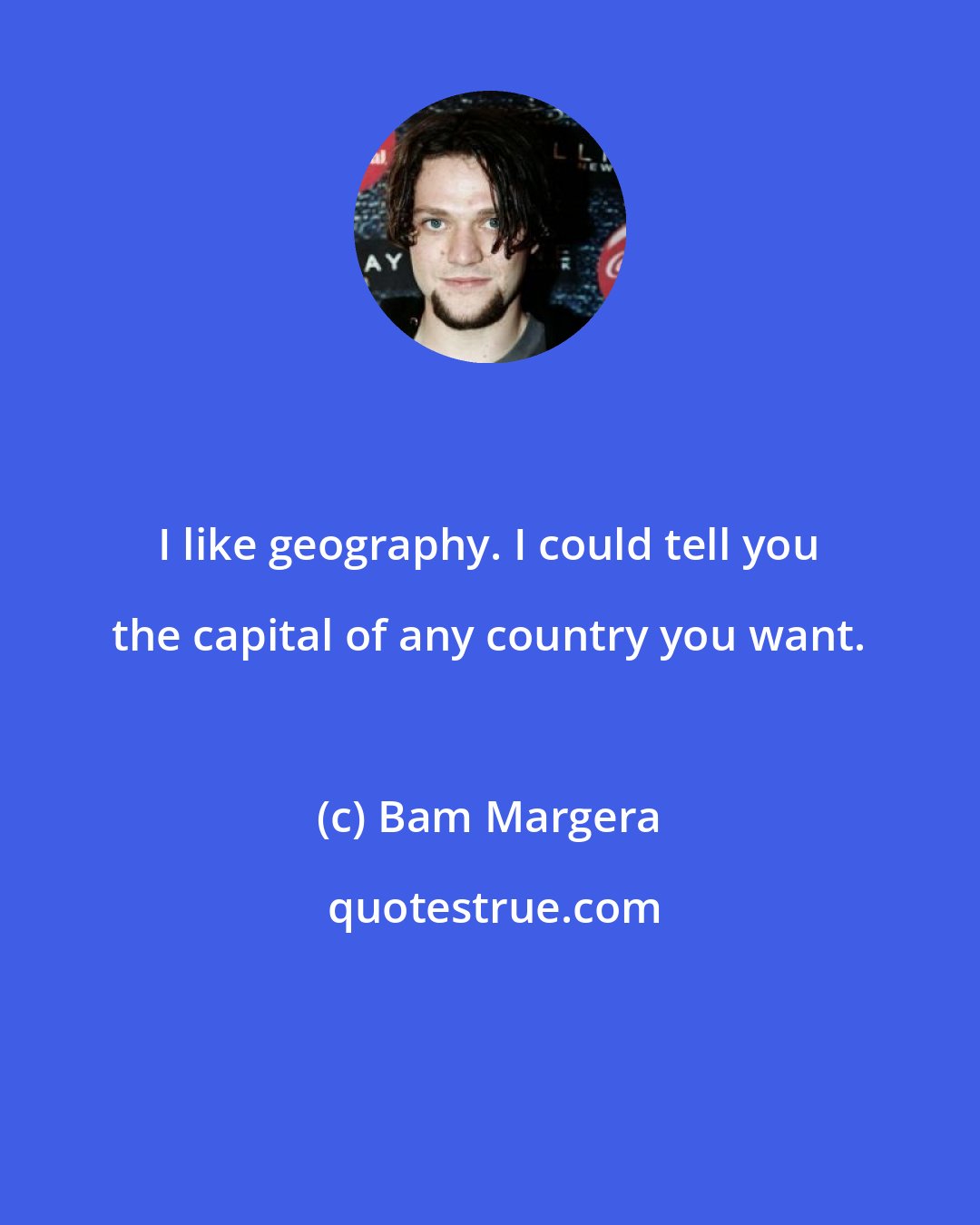 Bam Margera: I like geography. I could tell you the capital of any country you want.