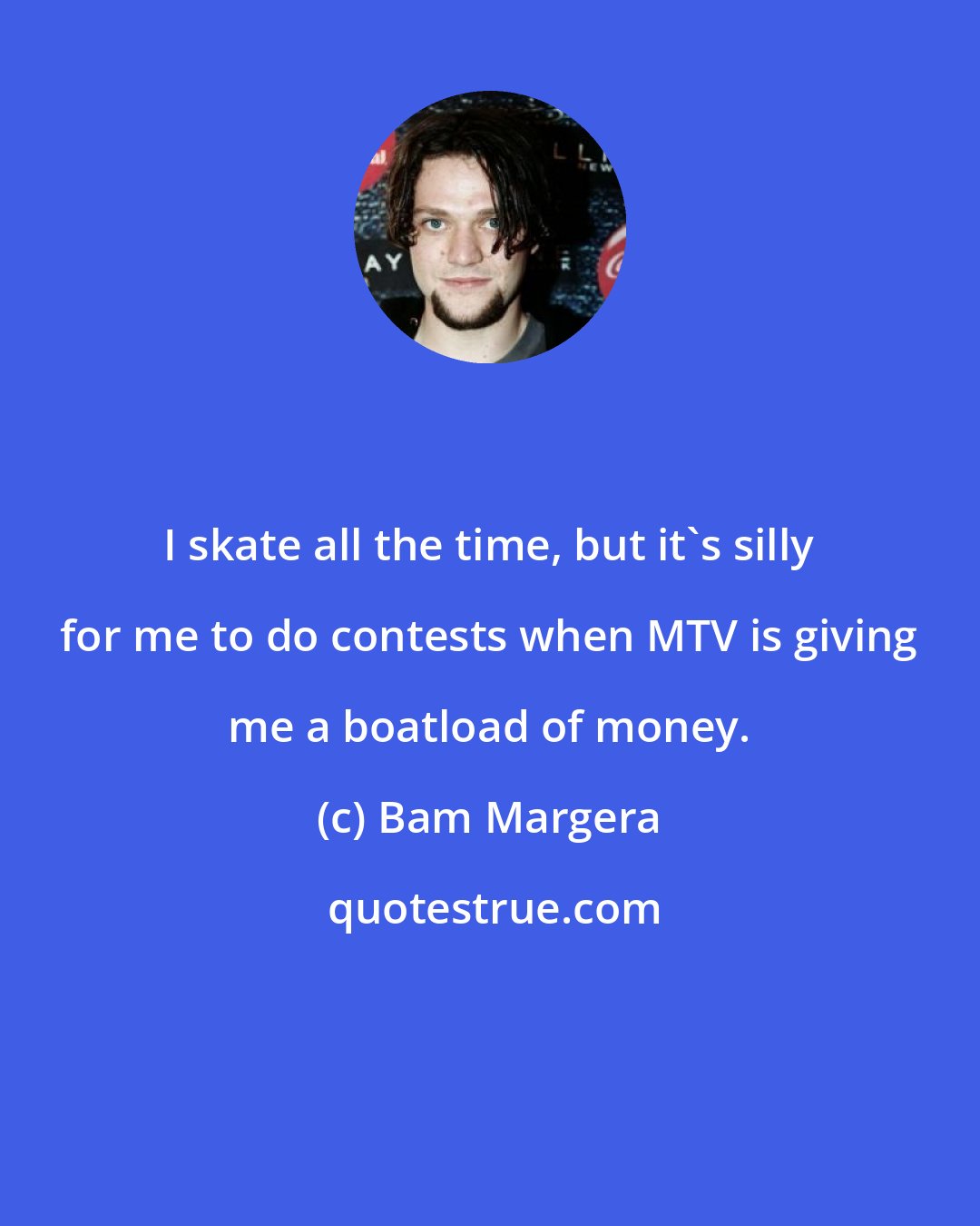 Bam Margera: I skate all the time, but it's silly for me to do contests when MTV is giving me a boatload of money.