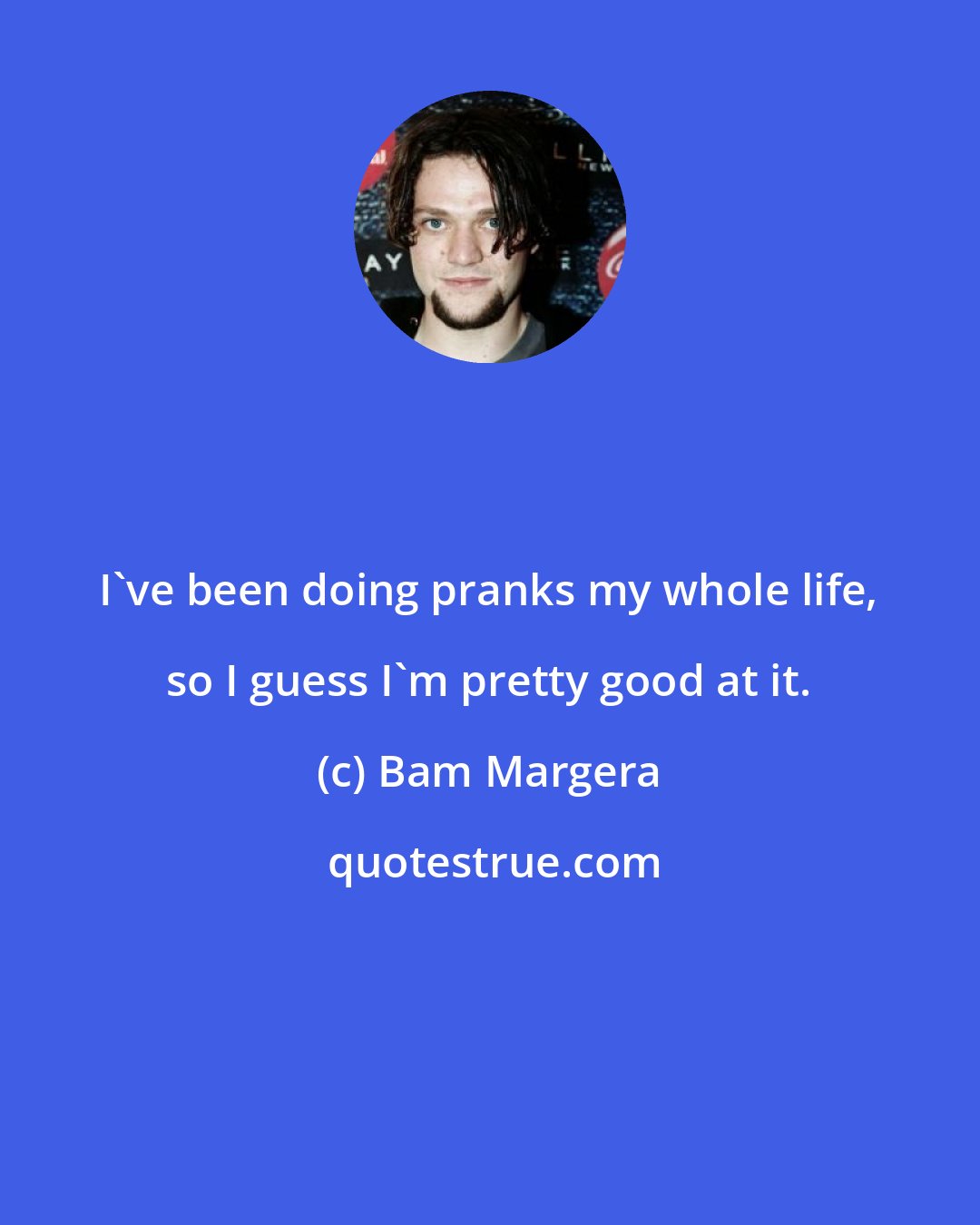 Bam Margera: I've been doing pranks my whole life, so I guess I'm pretty good at it.