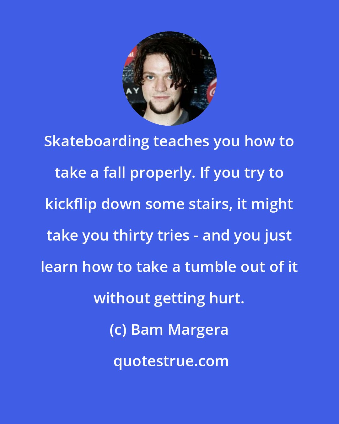 Bam Margera: Skateboarding teaches you how to take a fall properly. If you try to kickflip down some stairs, it might take you thirty tries - and you just learn how to take a tumble out of it without getting hurt.