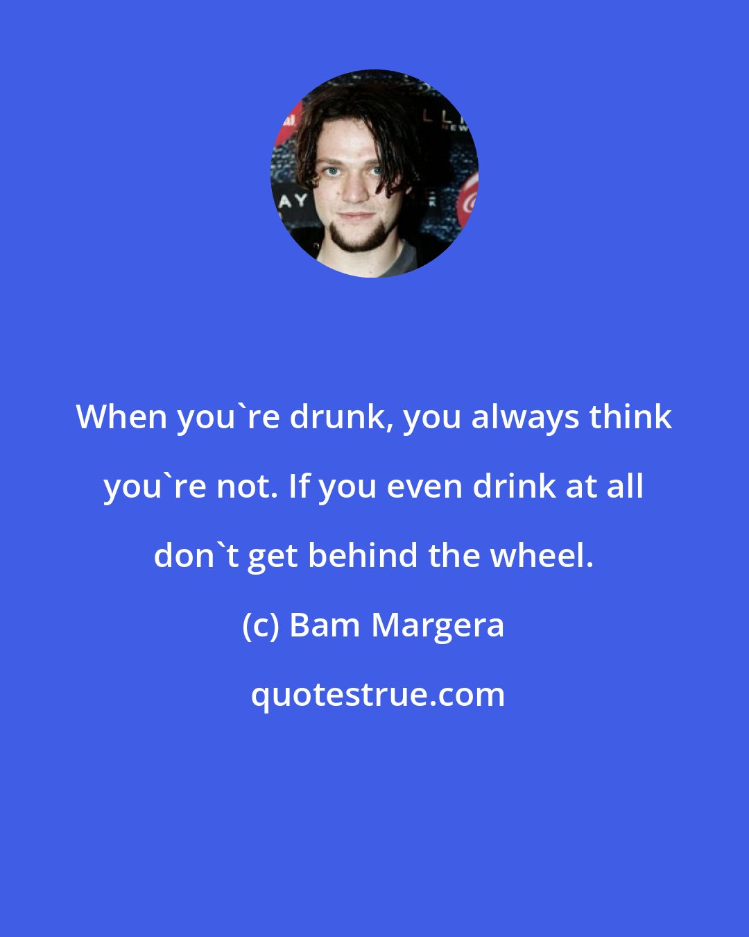 Bam Margera: When you're drunk, you always think you're not. If you even drink at all don't get behind the wheel.