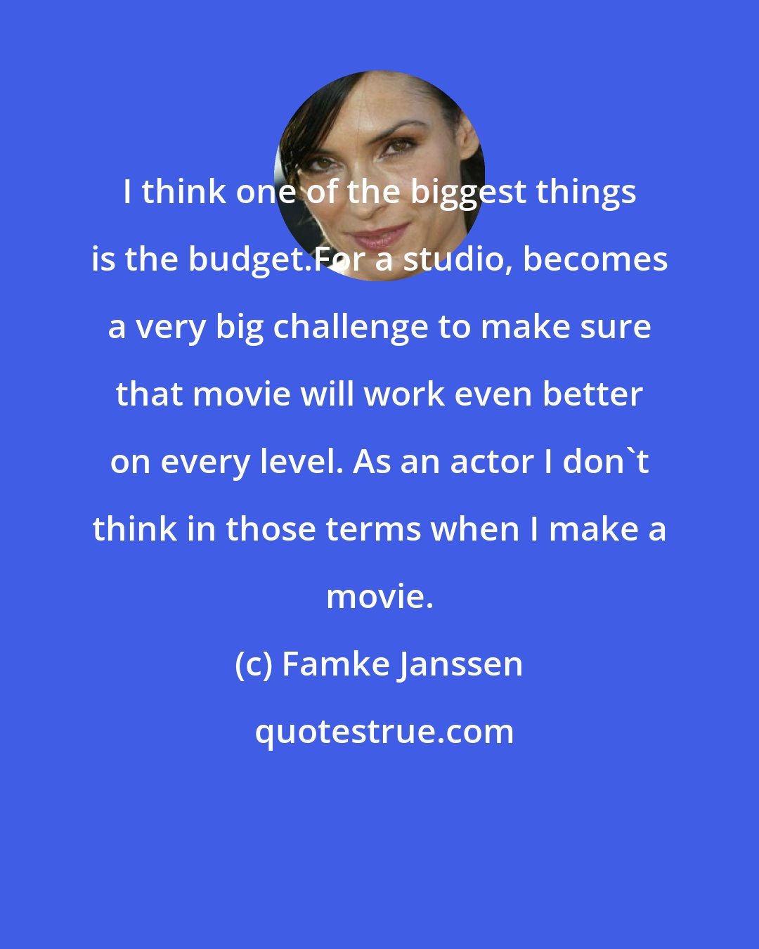 Famke Janssen: I think one of the biggest things is the budget.For a studio, becomes a very big challenge to make sure that movie will work even better on every level. As an actor I don't think in those terms when I make a movie.