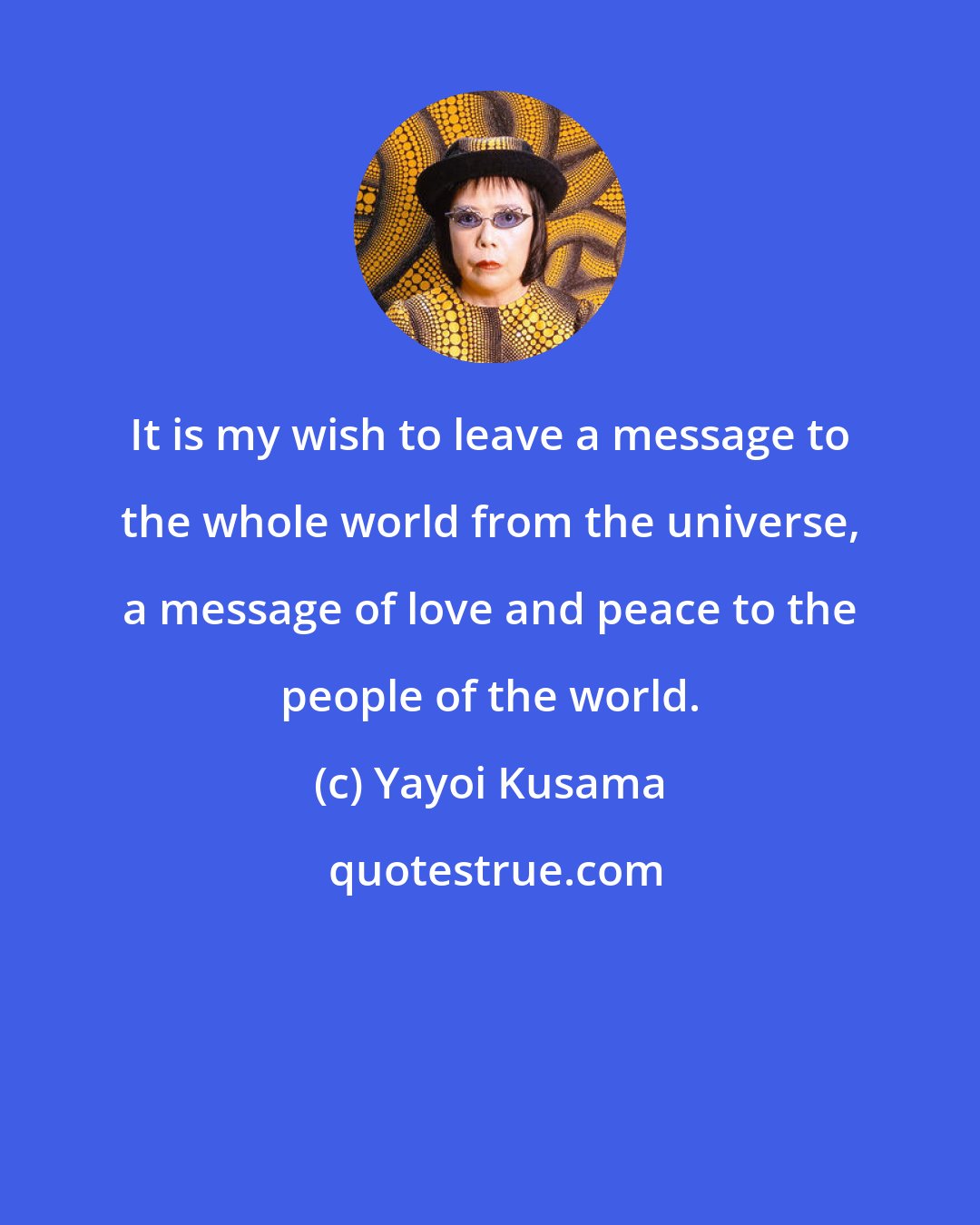 Yayoi Kusama: It is my wish to leave a message to the whole world from the universe, a message of love and peace to the people of the world.