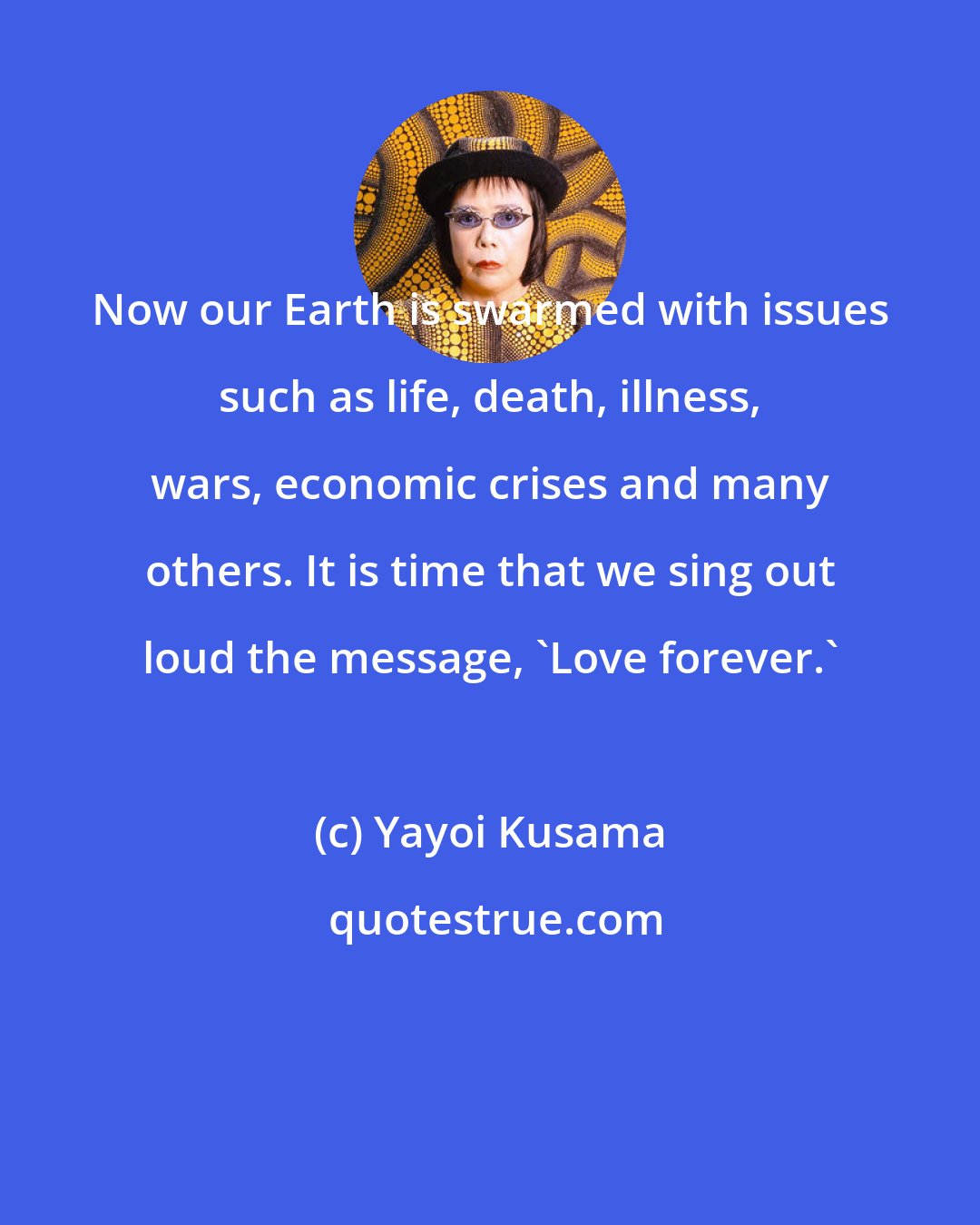 Yayoi Kusama: Now our Earth is swarmed with issues such as life, death, illness, wars, economic crises and many others. It is time that we sing out loud the message, 'Love forever.'