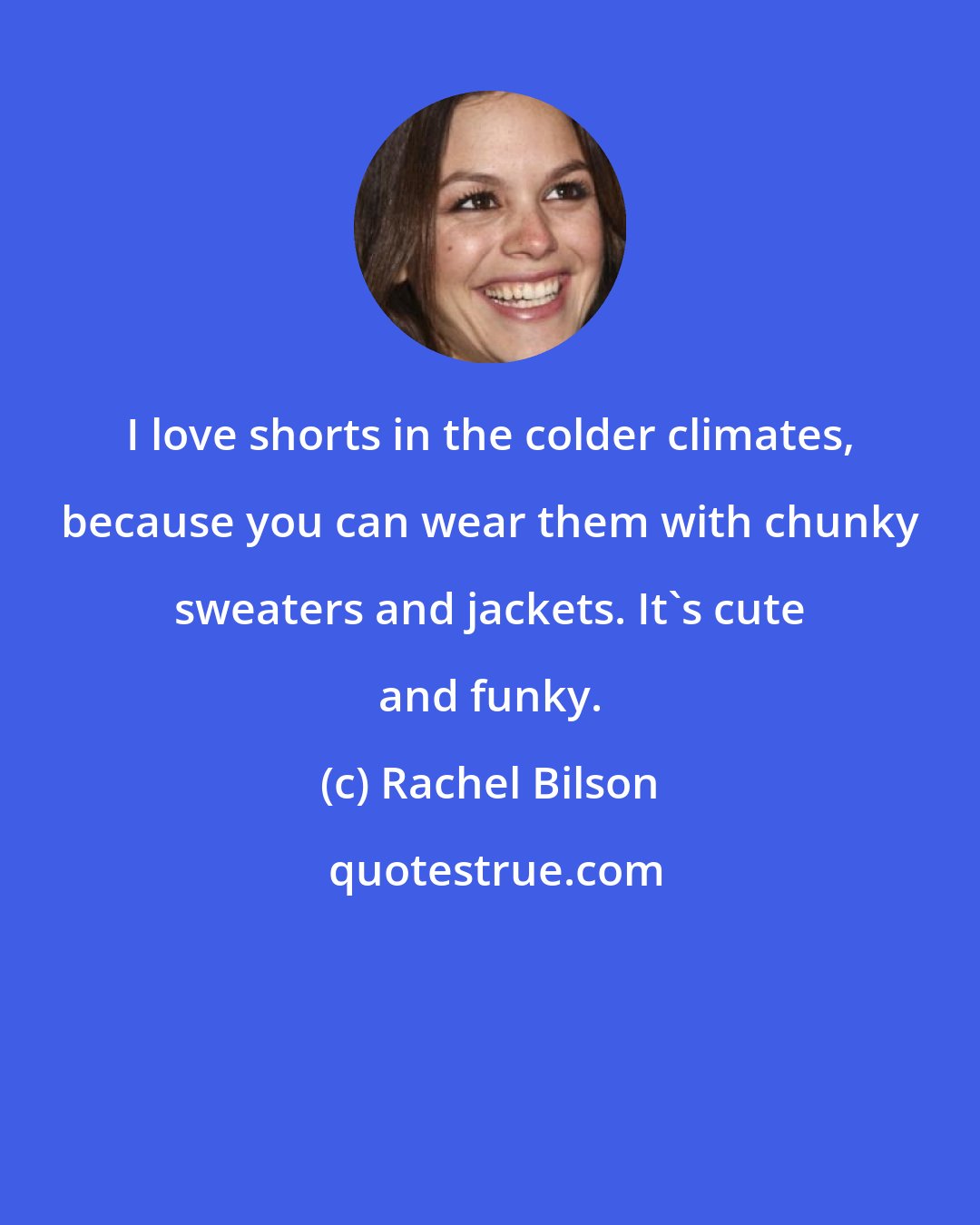 Rachel Bilson: I love shorts in the colder climates, because you can wear them with chunky sweaters and jackets. It's cute and funky.