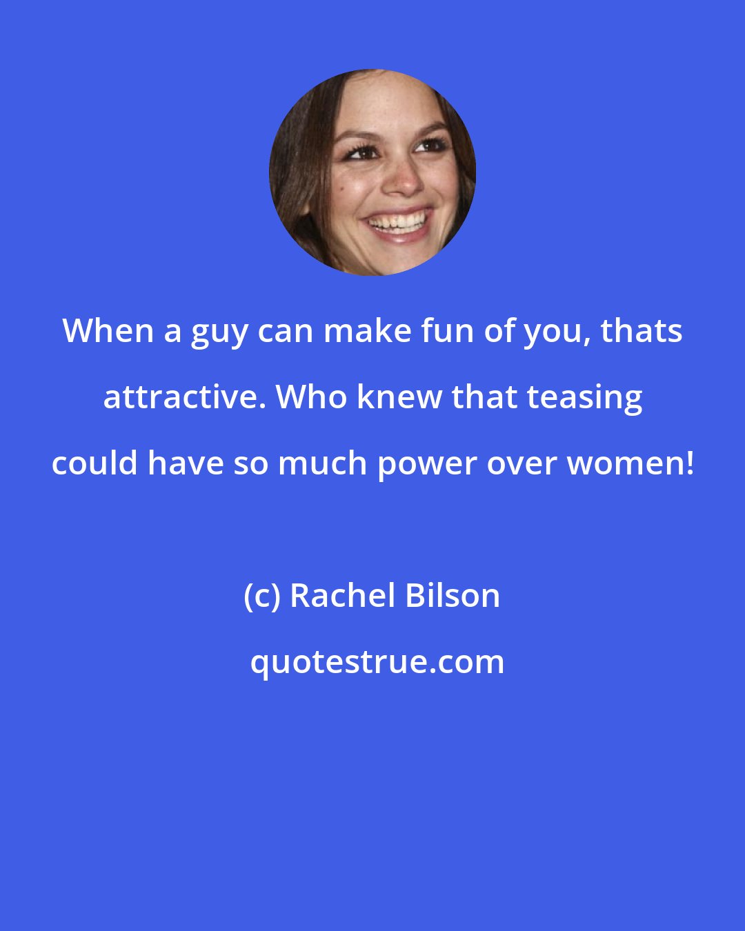 Rachel Bilson: When a guy can make fun of you, thats attractive. Who knew that teasing could have so much power over women!