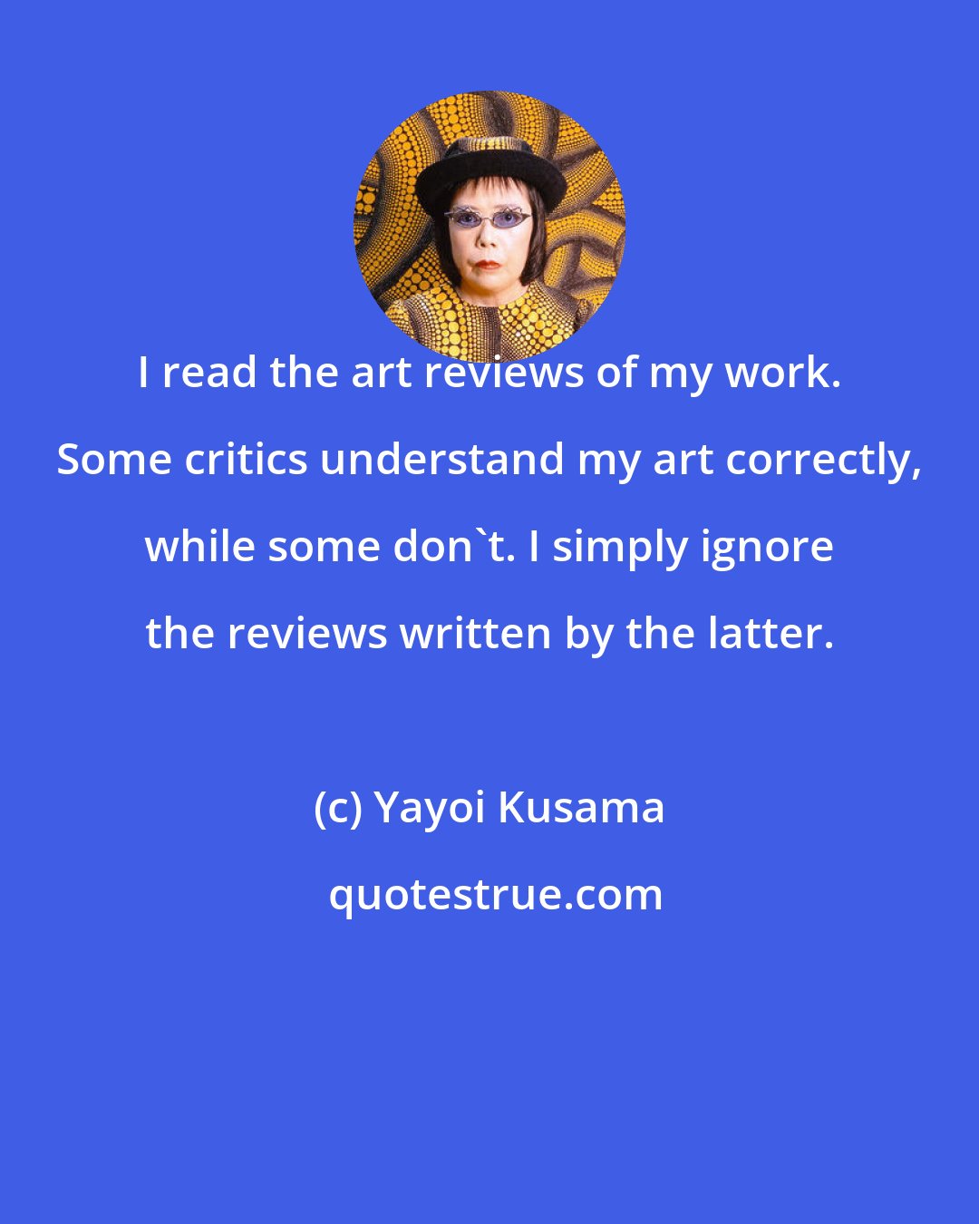 Yayoi Kusama: I read the art reviews of my work. Some critics understand my art correctly, while some don't. I simply ignore the reviews written by the latter.