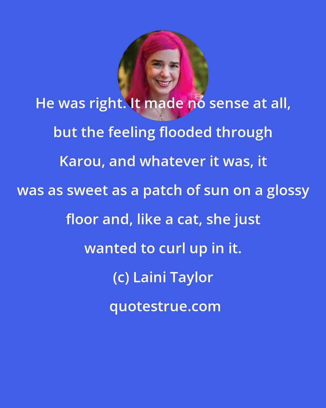 Laini Taylor: He was right. It made no sense at all, but the feeling flooded through Karou, and whatever it was, it was as sweet as a patch of sun on a glossy floor and, like a cat, she just wanted to curl up in it.