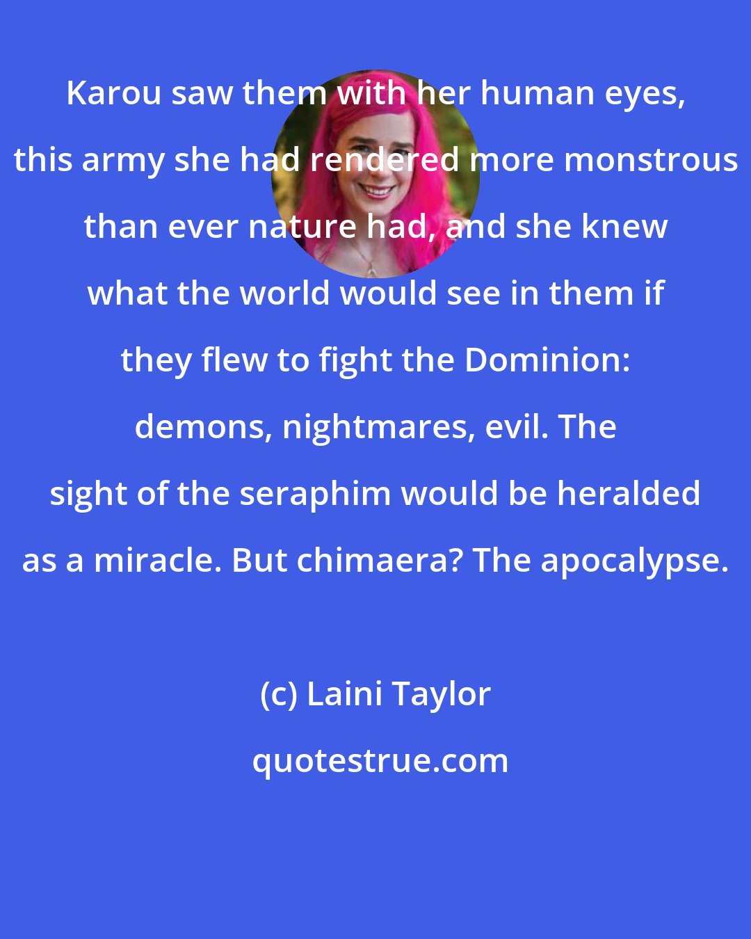 Laini Taylor: Karou saw them with her human eyes, this army she had rendered more monstrous than ever nature had, and she knew what the world would see in them if they flew to fight the Dominion: demons, nightmares, evil. The sight of the seraphim would be heralded as a miracle. But chimaera? The apocalypse.