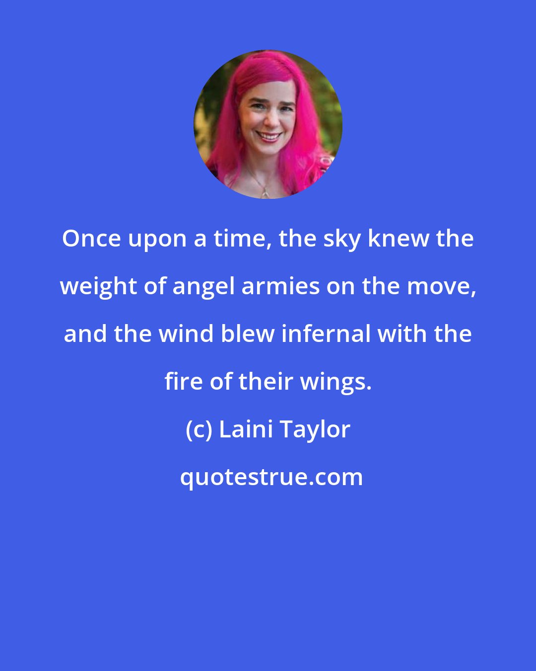 Laini Taylor: Once upon a time, the sky knew the weight of angel armies on the move, and the wind blew infernal with the fire of their wings.
