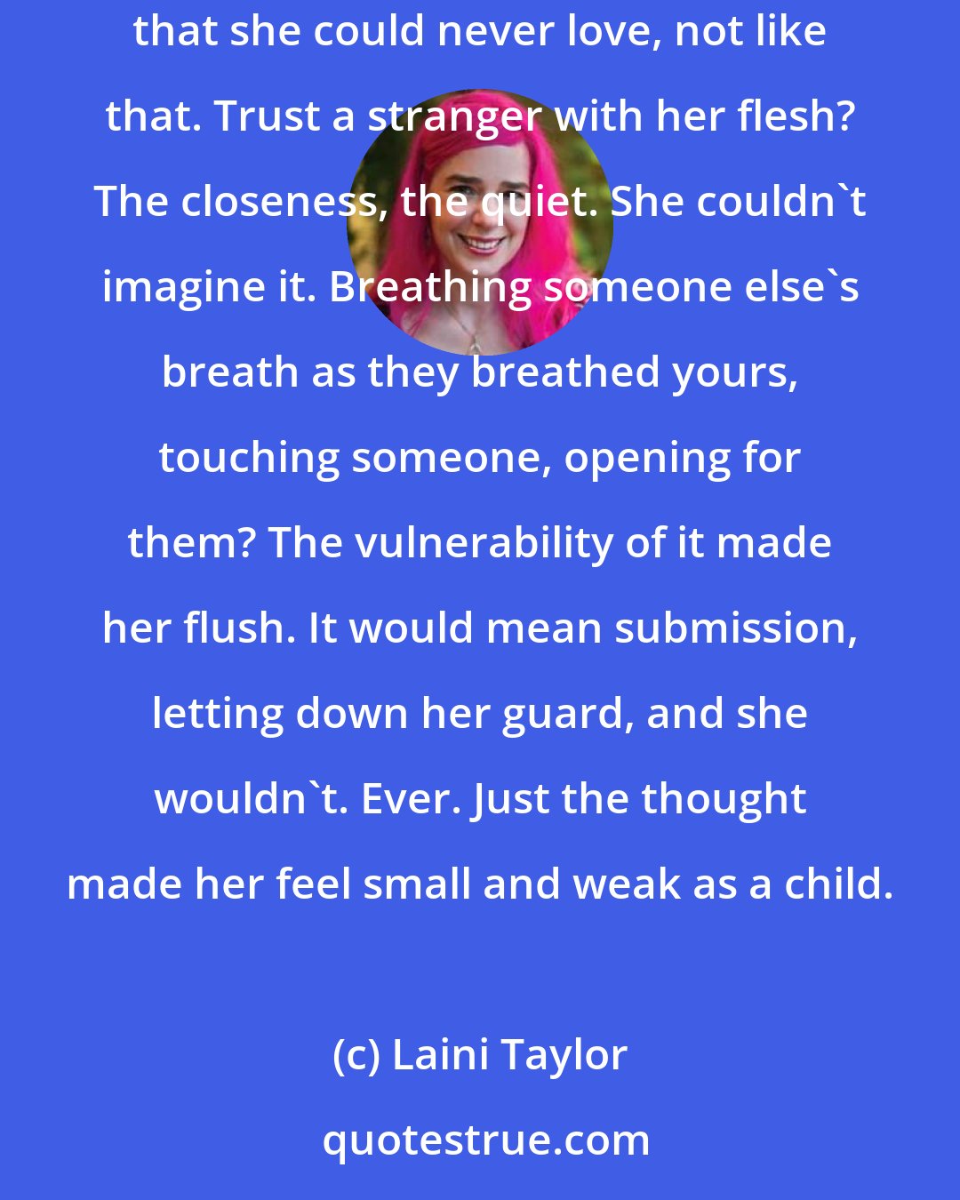 Laini Taylor: She had said she didn't feel fear, but it was a lie; this was her fear: being left alone. Because of one thing she was certain, and it was that she could never love, not like that. Trust a stranger with her flesh? The closeness, the quiet. She couldn't imagine it. Breathing someone else's breath as they breathed yours, touching someone, opening for them? The vulnerability of it made her flush. It would mean submission, letting down her guard, and she wouldn't. Ever. Just the thought made her feel small and weak as a child.