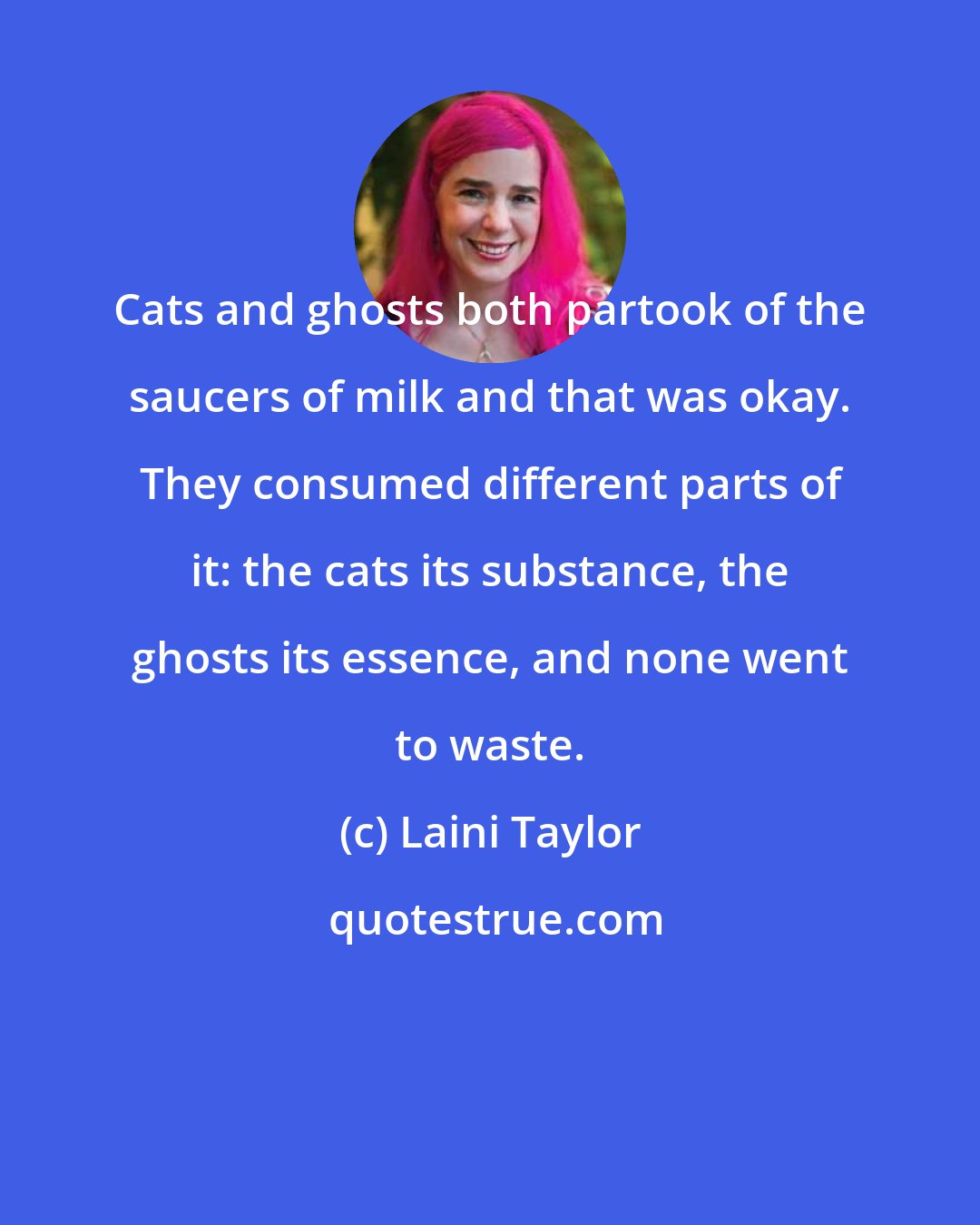 Laini Taylor: Cats and ghosts both partook of the saucers of milk and that was okay. They consumed different parts of it: the cats its substance, the ghosts its essence, and none went to waste.