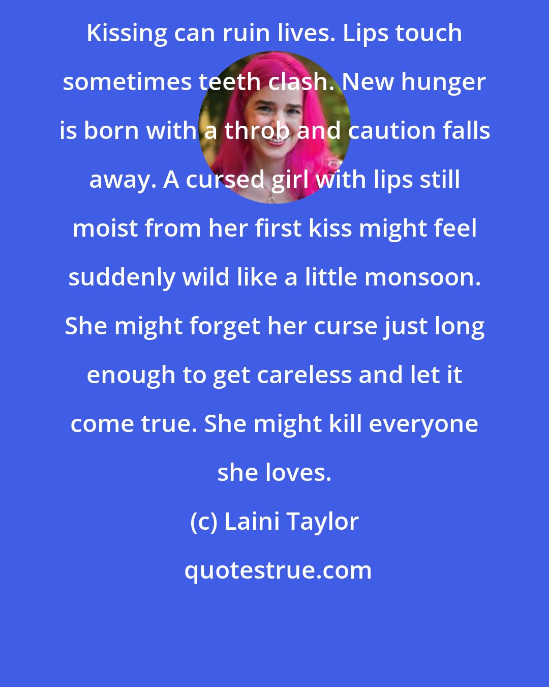 Laini Taylor: Kissing can ruin lives. Lips touch sometimes teeth clash. New hunger is born with a throb and caution falls away. A cursed girl with lips still moist from her first kiss might feel suddenly wild like a little monsoon. She might forget her curse just long enough to get careless and let it come true. She might kill everyone she loves.