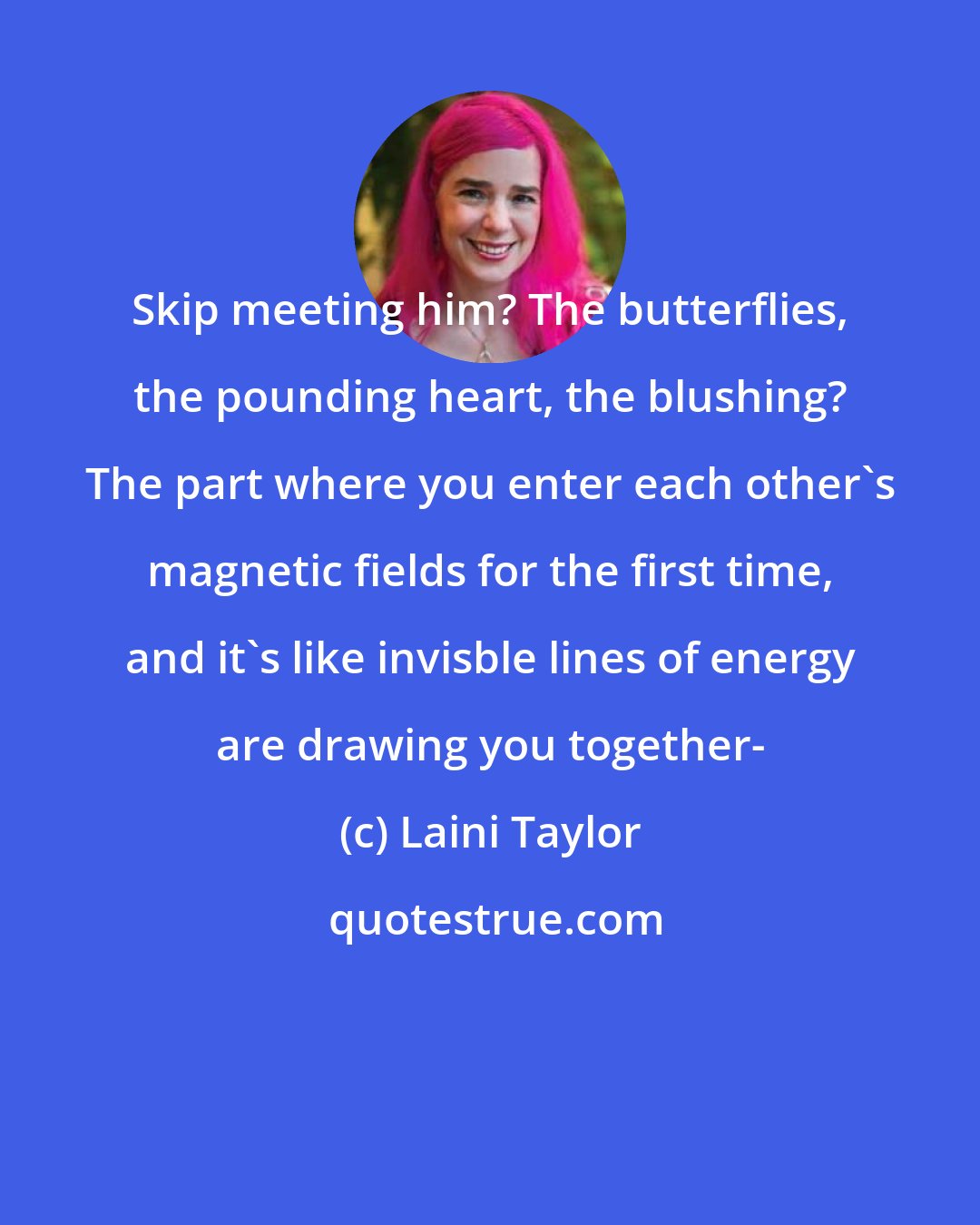 Laini Taylor: Skip meeting him? The butterflies, the pounding heart, the blushing? The part where you enter each other's magnetic fields for the first time, and it's like invisble lines of energy are drawing you together-