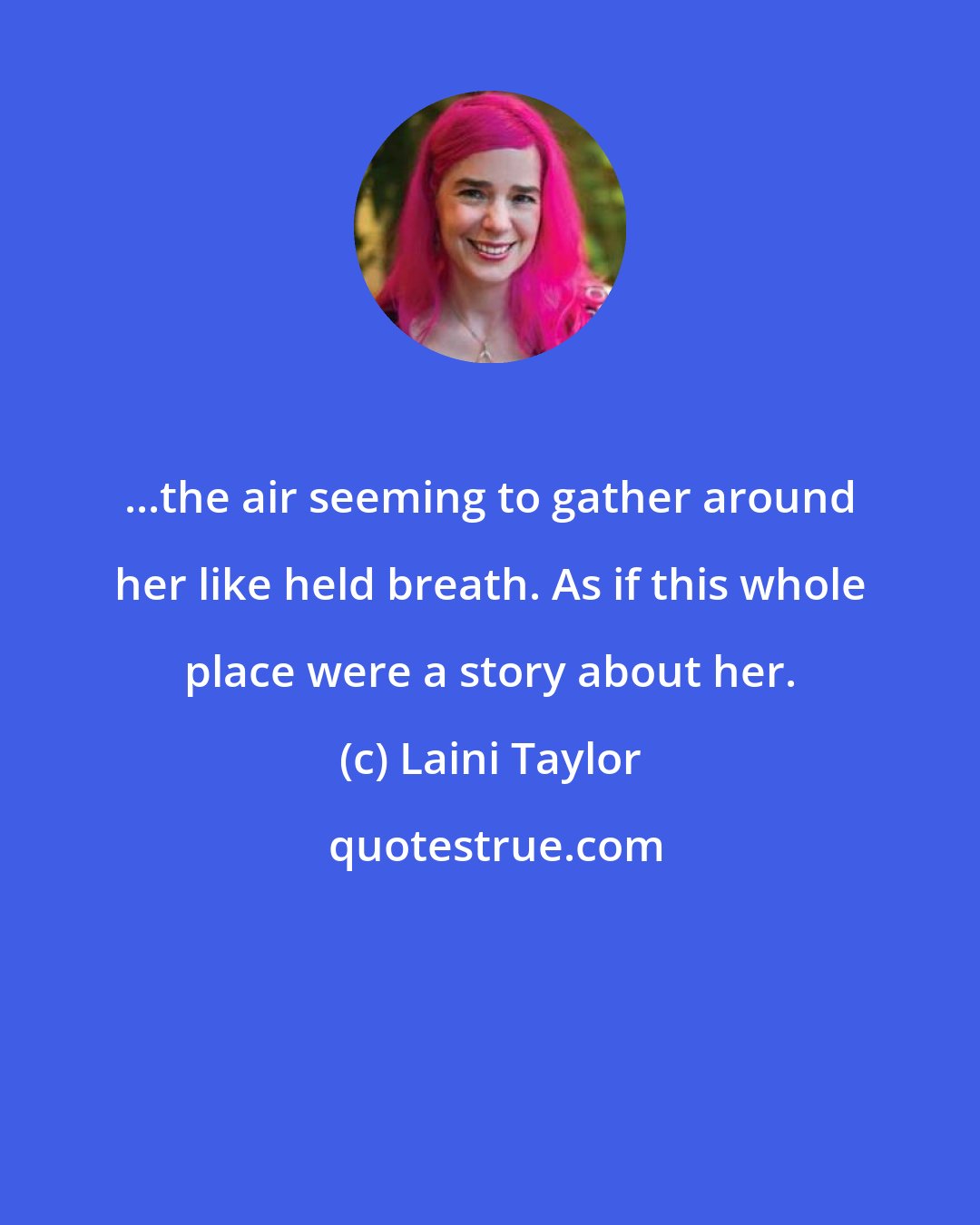 Laini Taylor: ...the air seeming to gather around her like held breath. As if this whole place were a story about her.