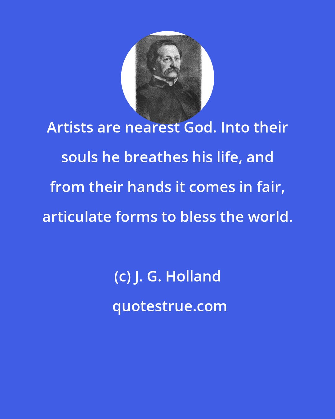 J. G. Holland: Artists are nearest God. Into their souls he breathes his life, and from their hands it comes in fair, articulate forms to bless the world.