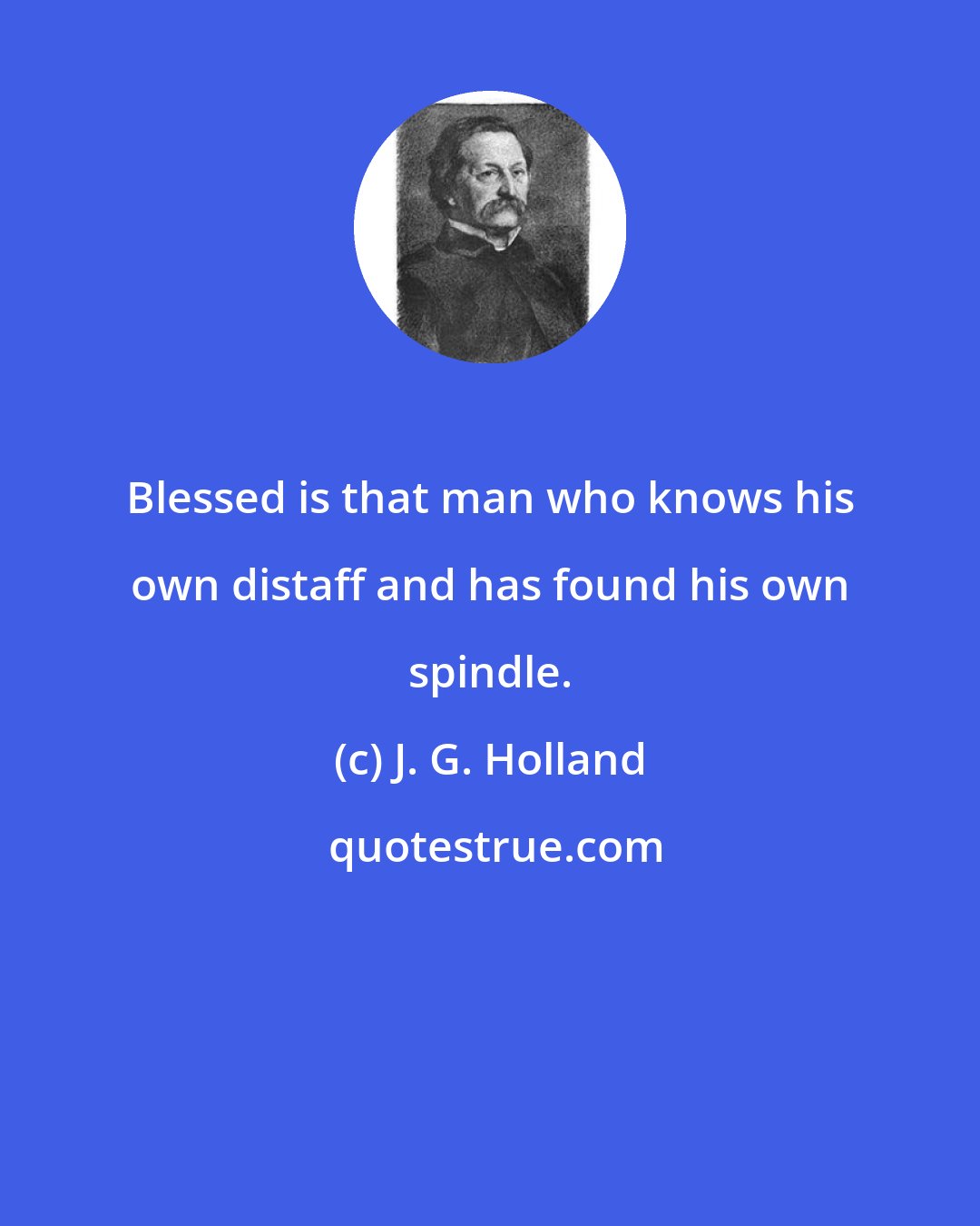 J. G. Holland: Blessed is that man who knows his own distaff and has found his own spindle.