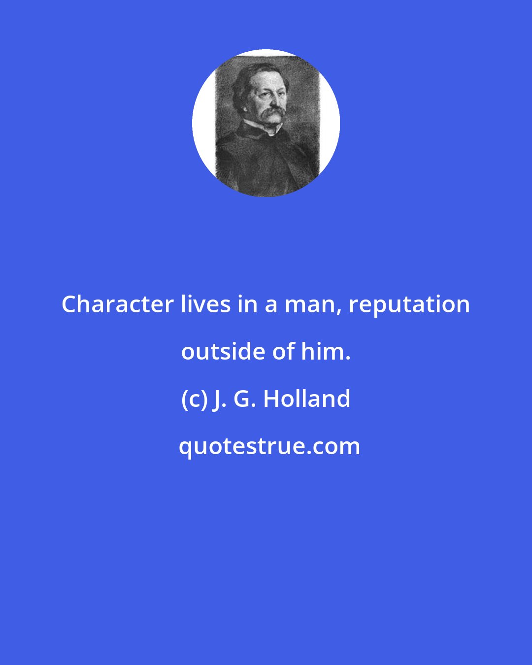 J. G. Holland: Character lives in a man, reputation outside of him.