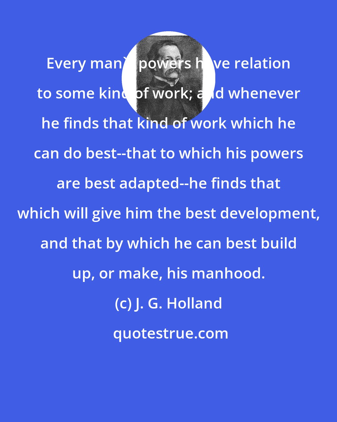 J. G. Holland: Every man's powers have relation to some kind of work; and whenever he finds that kind of work which he can do best--that to which his powers are best adapted--he finds that which will give him the best development, and that by which he can best build up, or make, his manhood.