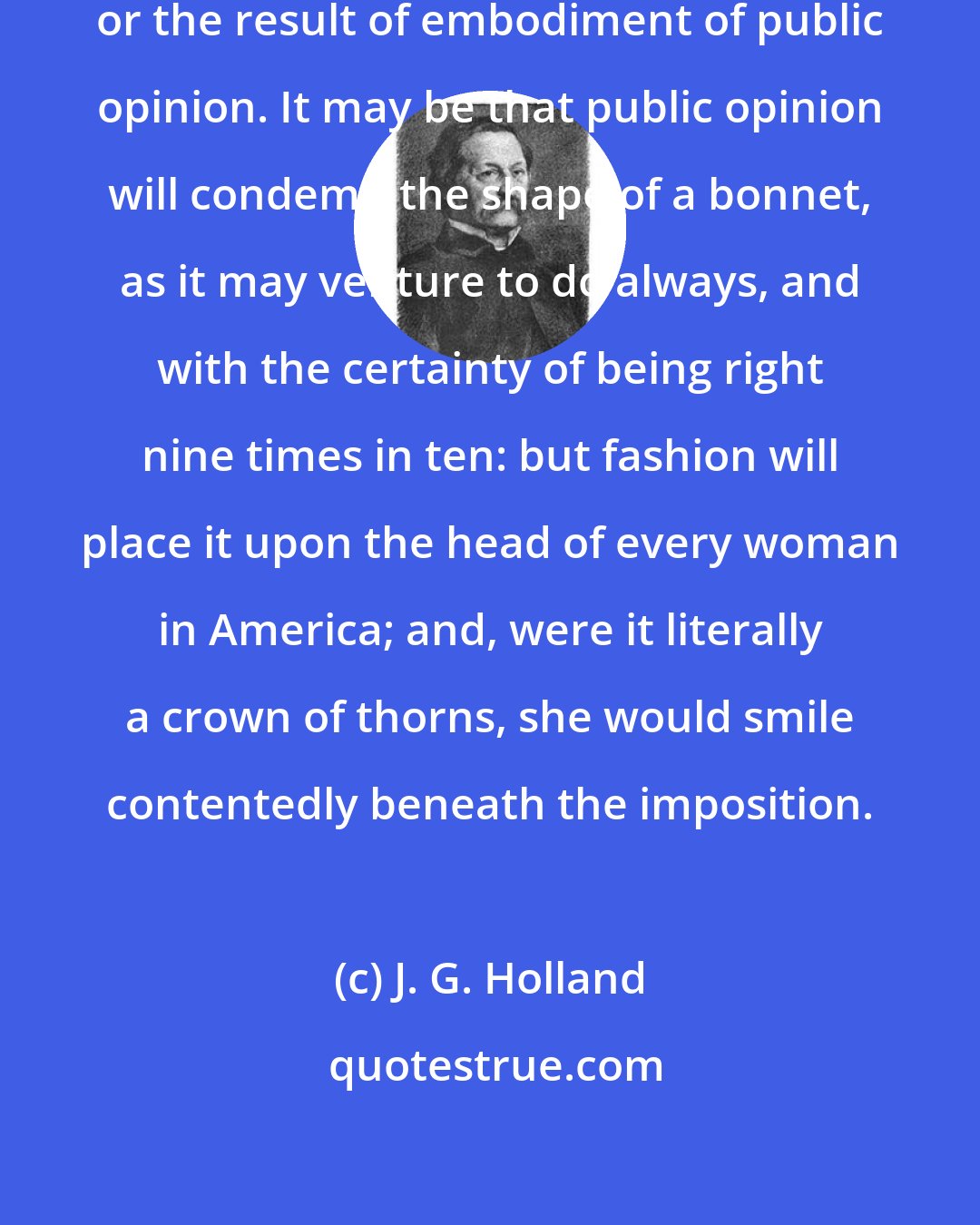 J. G. Holland: Fashion is not public opinion, or the result of embodiment of public opinion. It may be that public opinion will condemn the shape of a bonnet, as it may venture to do always, and with the certainty of being right nine times in ten: but fashion will place it upon the head of every woman in America; and, were it literally a crown of thorns, she would smile contentedly beneath the imposition.