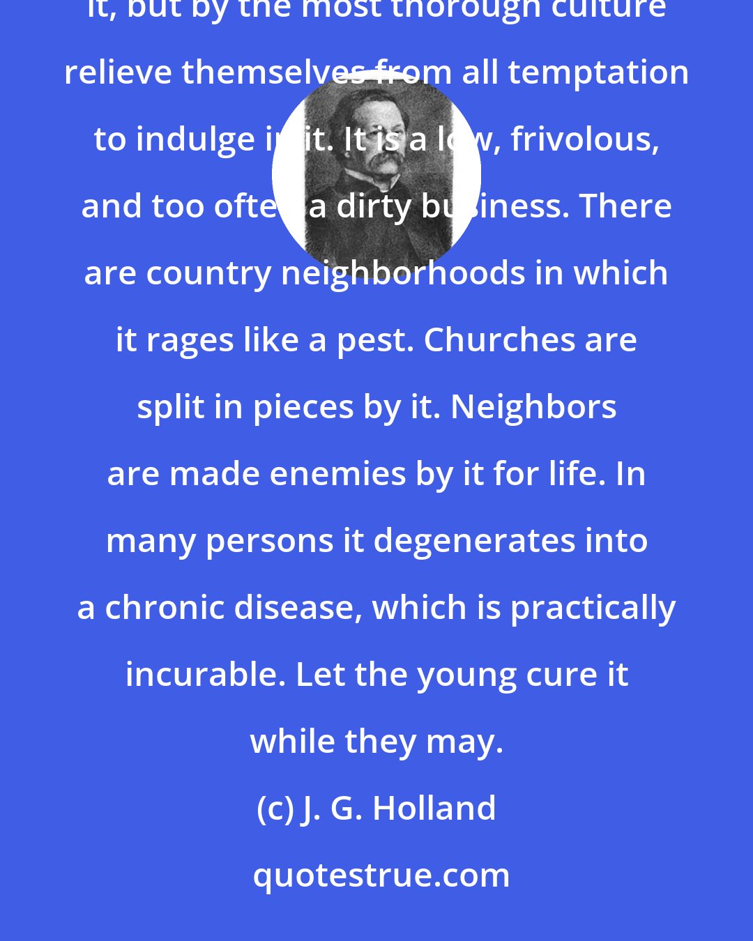 J. G. Holland: Gossip is always a personal confession either of malice or imbecility, and the young should not only shun it, but by the most thorough culture relieve themselves from all temptation to indulge in it. It is a low, frivolous, and too often a dirty business. There are country neighborhoods in which it rages like a pest. Churches are split in pieces by it. Neighbors are made enemies by it for life. In many persons it degenerates into a chronic disease, which is practically incurable. Let the young cure it while they may.