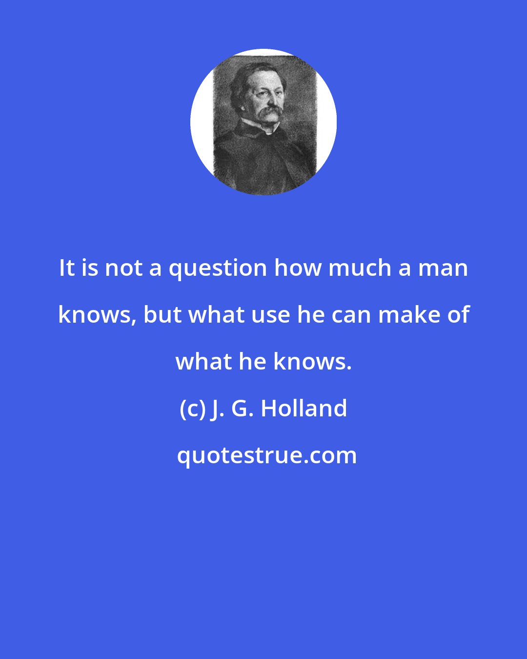 J. G. Holland: It is not a question how much a man knows, but what use he can make of what he knows.