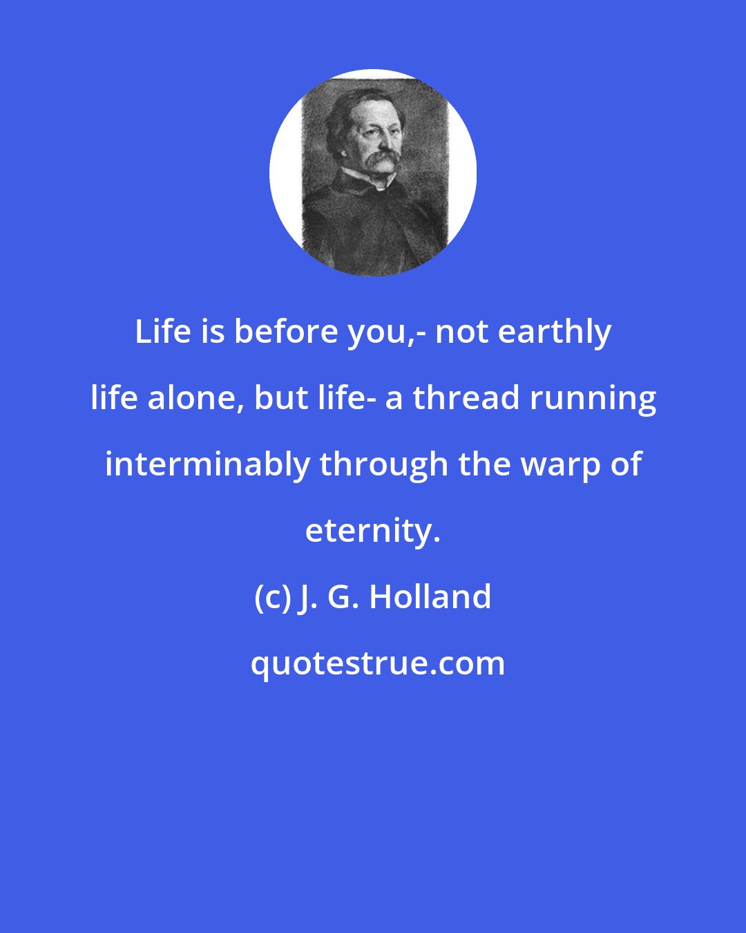 J. G. Holland: Life is before you,- not earthly life alone, but life- a thread running interminably through the warp of eternity.