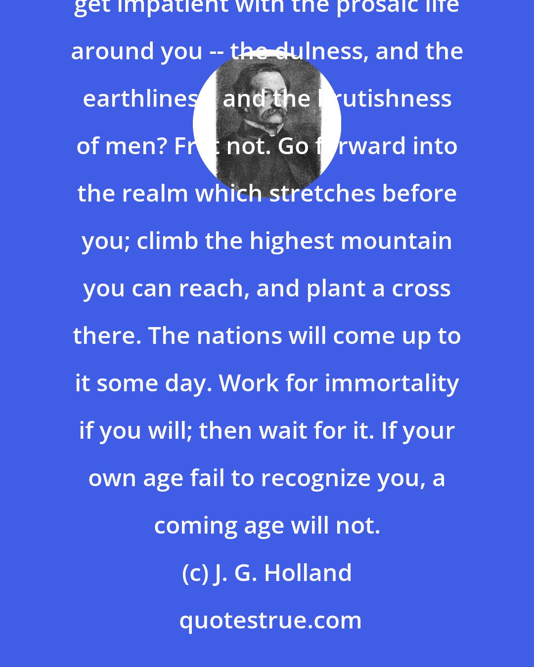 J. G. Holland: Poet, forger of ideals, dreamer among the possibilities of life, prophet of the millenium, do you get impatient with the prosaic life around you -- the dulness, and the earthliness, and the brutishness of men? Fret not. Go forward into the realm which stretches before you; climb the highest mountain you can reach, and plant a cross there. The nations will come up to it some day. Work for immortality if you will; then wait for it. If your own age fail to recognize you, a coming age will not.