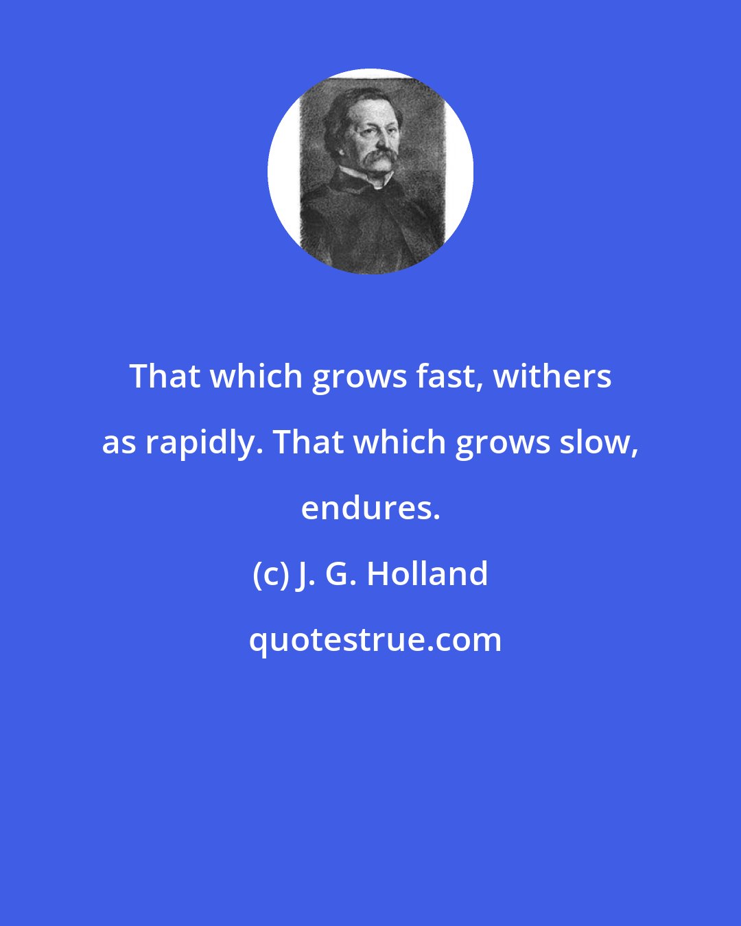 J. G. Holland: That which grows fast, withers as rapidly. That which grows slow, endures.