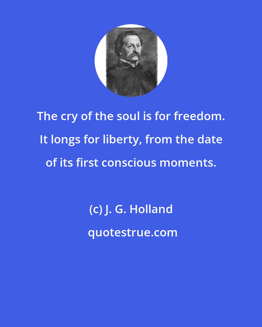 J. G. Holland: The cry of the soul is for freedom. It longs for liberty, from the date of its first conscious moments.